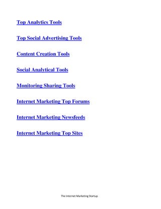 The Internet Marketing Startup
Top Analytics Tools
Top Social Advertising Tools
Content Creation Tools
Social Analytical Tools
Monitoring Sharing Tools
Internet Marketing Top Forums
Internet Marketing Newsfeeds
Internet Marketing Top Sites
 