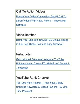 The Internet Marketing Startup
Call To Action Videos
Double Your Video Conversion! Get 52 Call To
action Videos With REAL Actors + Video Mixer
Software
Video Bomber
Bomb YouTube With UNLIMITED Unique videos
in Just Few Clicks, Fast and Easy Software!
Instaquote
Get Unlimited Facebook,Instagram,YouTube
Unique content! Create STUNNING 100 Quotes in
7 seconds!
YouTube Rank Checker
YouTube Rank Tracker - Track Fast & Easy
Unlimited Keywords & Videos Ranking - $7 One
Time Payment!
 