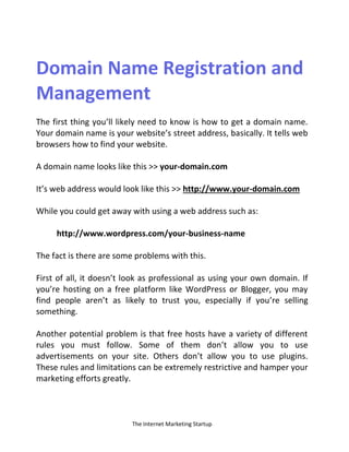 The Internet Marketing Startup
Domain Name Registration and
Management
The first thing you’ll likely need to know is how to get a domain name.
Your domain name is your website’s street address, basically. It tells web
browsers how to find your website.
A domain name looks like this >> your-domain.com
It’s web address would look like this >> http://www.your-domain.com
While you could get away with using a web address such as:
http://www.wordpress.com/your-business-name
The fact is there are some problems with this.
First of all, it doesn’t look as professional as using your own domain. If
you’re hosting on a free platform like WordPress or Blogger, you may
find people aren’t as likely to trust you, especially if you’re selling
something.
Another potential problem is that free hosts have a variety of different
rules you must follow. Some of them don’t allow you to use
advertisements on your site. Others don’t allow you to use plugins.
These rules and limitations can be extremely restrictive and hamper your
marketing efforts greatly.
 
