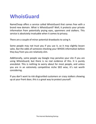 The Internet Marketing Startup
WhoisGuard
NameCheap offers a service called WhoisGuard that comes free with a
brand new domain. What is WhoisGuard? Well, it protects your private
information from potentially prying eyes, spammers and stalkers. This
service is absolutely invaluable when it comes to privacy.
There are a couple of minor potential drawbacks to using it.
Some people may not trust you if you use it, so it may slightly lessen
sales. But the odds of someone checking your WHOIS information before
they buy from you are relatively slim.
Additionally, some people say Google may penalize your site if you are
using WhoisGuard, but there is no real evidence of this. It is purely
anecdotal. This is nothing to worry about for most people, and unless
you are in an extremely competitive niche SEO wise, it’s not worth
considering.
If you don’t want to risk disgruntled customers or crazy stalkers showing
up at your front door, this is a great way to protect yourself.
 