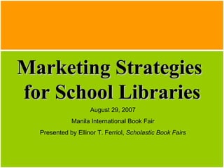 Marketing Strategies  for School Libraries August 29, 2007 Manila International Book Fair Presented by Ellinor T. Ferriol,  Scholastic Book Fairs 