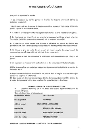 www.cours-ofppt.com
1-Le point de départ est le marché.
2- La connaissance du marché permet de localiser les besoins (clairement définis ou
seulement pressentis).
3-Après avoir préciser la nature du besoin constaté ou pressenti, l’entreprise définira le
produit capable de satisfaire ce besoin.
4- A partir de critères pertinents, elle segmentera le marché en sous-ensembles homogènes.
5- En fonction de ses objectifs, de son potentiel et des opportunités qui lui sont offertes,
l’entreprise choisit les consommateurs auxquels elle va proposer son produit.
6- En fonction du client choisit, elle affinera la définition du produit et choisira son
positionnement, c’est à dire la place qu’il occupera sur le marché par rapport à la concurrence.
7-Elle fixera le prix de vente de son produit en tenant compte du comportement du
consommateur, du coût du produit, de l’attitude de ses concurrents.
8-Elle choisira le canal de distribution le plus adapté aux consommateurs (la cible) et au
produit.
9-Elle organisera sa force de vente en fonction du ou des canaux de distribution choisi(s).
10-Elle fera connaître son produit par des actions de communication (publicité, promotion de
lancement, etc.)
11-Elle suivra et développera les ventes de son produit tout au long de la vie de celui-ci par
des actions adaptées et cohérentes.
12- Sans cesse, elle étudiera le marché pour déceler de nouveaux besoins et être à même de
proposer de nouveaux produits, pour remplacer les produits en perte de vitesse.

L’INTERACTION DE LA FONCTION MARKETING :

•
Le service marketing est en lien direct avec tous les départements au sien de
chaque entreprise.
Ceci est résumé dans le tableau suivant :
Définition du produit

PRODUCTION

Prix du produit

FINANCES

Coût du produit

PRODUCTION, FINANCES

Distribution

GESTION DES STOCKS

Force de vente

RESSOURCES HUMAINES

Suivi des ventes

ADMINISTRATION

Elabore par : ARROUBI RIDOUAN A LA DR/CS ISTA TAFILALET ERFOUD
11

 