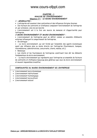 www.cours-ofppt.com
CHAPITRE : 1
ANALYSE DE L’ENVIRONNEMENT
Séquence n°1 : LE MACRO ENVIRONNEMENT

1 – GENERALITES :

• L’entreprise est soumise à des contraintes et des influences d’origine diverses.
• Ces facteurs de contrainte et d’influence composent l’environnement de l’entreprise
et, par extension, celui de son marché.
• L’environnement est à la fois une source de menaces et d’opportunités pour
l’entreprise.

2-MICRO ENVIRONNEMENT ET MACRO ENVIRONNEMENT :

• L’environnement de l’entreprise peut se définir comme un ensemble d’éléments
externes influençant le comportement de l’entreprise.
• On distingue :
• - Le micro environnement, qui est formé par l’ensemble des agents économiques
ayant une influence plus ou moins directe sur l’entreprise (fournisseurs, banques,
intermédiaires, administrations, concurrents, clients, médias, etc.)
• Remarque:
• Les clients et les fournisseurs de l’entreprise constituent bien sûr les éléments
fondamentaux du micro environnement.
• - Le macro environnement qui représente pour l’entreprise un ensemble de facteurs
de contrainte et d’influence beaucoup plus généraux que ceux du micro environnement
et souvent impossibles à modifier.
COMPOSANTES DU MACRO-ENVIRONNEMENT DE L’ENTREPRISE
•
•
•
•
•

L’environnement socio-économique
L’environnement institutionnel
L’environnement technologique
L’environnement socioculturel
L’environnement naturel

Elabore par : ARROUBI RIDOUAN A LA DR/CS ISTA TAFILALET ERFOUD
15

 