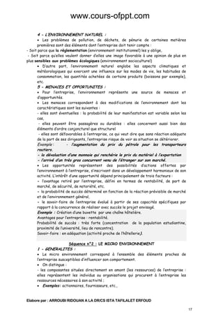 www.cours-ofppt.com
4 - L’ENVIRONNEMENT NATUREL :

• Les problèmes de pollution, de déchets, de pénurie de certaines matières
premières sont des éléments dont l’entreprise doit tenir compte :
- Soit parce que la réglementation (environnement institutionnel) les y oblige,
- Soit parce qu’elles veulent donner d’elles une image favorable à une opinion de plus en
plus sensibles aux problèmes écologiques (environnement socioculturel)
• D’autre part, l’environnement naturel englobe les aspects climatiques et
météorologiques qui exercent une influence sur les modes de vie, les habitudes de
consommation, les quantités achetées de certains produits (boissons par exemple),
etc.

5 - MENACES ET OPPORTUNITES :

• Pour l’entreprise, l’environnement représente une source de menaces et
d’opportunités.
• Les menaces correspondent à des modifications de l’environnement dont les
caractéristiques sont les suivantes :
- elles sont éventuelles : la probabilité de leur manifestation est variable selon les
cas,
- elles peuvent être passagères ou durables : elles concernent aussi bien des
éléments d’ordre conjoncturel que structurel
- elles sont défavorables à l’entreprise, ce qui veut dire que sans réaction adéquate
de la part de ses dirigeants, l’entreprise risque de voir sa situation se détériorer.
Exemple :
- l’augmentation du prix du pétrole pour les transporteurs

routiers.
- la dévaluation d’une monnaie qui renchérie le prix du matériel à l’exportation
- l’arrivé d’un très gros concurrent venu de l’étranger sur son marché.

• Les opportunités représentent des possibilités d’actions offertes par
l’environnement à l’entreprise, s’inscrivant dans un développement harmonieux de son
activité. L’intérêt d’une opportunité dépend principalement de trois facteurs :
- l’avantage retiré par l’entreprise, défini en termes de rentabilité, de part de
marché, de sécurité, de notoriété, etc.
- la probabilité de succès déterminé en fonction de la réaction prévisible de marché
et de l’environnement général,
- le savoir-faire de l’entreprise évalué à partir de ses capacités spécifiques par
rapport à la concurrence de réaliser avec succès le projet envisagé.
Exemple : Création d’une buvette par une chaîne hôtelière.
Avantages pour l’entreprise : rentabilité.
Probabilité de succès : très forte (concentration de la population estudiantine,
proximité de l’université, lieu de rencontre).
Savoir-faire : en adéquation (activité proche de l’hôtellerie).
Séquence n°2 : LE MICRO ENVIRONNEMENT

1 - GENERALITES :

• Le micro environnement correspond à l’ensemble des éléments proches de
l’entreprise susceptibles d’influencer son comportement.
• On distingue :
- les composantes situées directement en amont (les ressources) de l’entreprise :
elles représentent les individus ou organisations qui procurent à l’entreprise les
ressources nécessaires à son activité ;
• Exemples: actionnaires, fournisseurs, etc.,

Elabore par : ARROUBI RIDOUAN A LA DR/CS ISTA TAFILALET ERFOUD
17

 