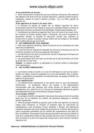 www.cours-ofppt.com
3) Les prestataires de services :

• Cette rubrique décrit l’origine des services utilisés par l’entreprise. Elle comprend
des éléments très divers tels que sociétés d’assurance, cabinets-conseils (expertscomptables, conseils en brevet, conseiller juridique, etc.), La Poste, agences de
publicité, etc.

4) les apporteurs de travail et de savoir-faire :

• La situation du marché de l’emploi est un élément important du microenvironnement. Elle doit être étudiée au niveau de la demande d’emploi en termes de
qualification offertes, de rémunérations demandées, d’expériences proposées, etc.
• Parallèlement aux salariés qui apportent leur force de travail et leur savoir-faire,
les titulaires de brevets peuvent céder à l’entreprise des droits incorporels lui
permettant d’utiliser un procédé de fabrication exclusif pour améliorer sa
productivité ou réaliser un produit nouveau. (Noter que les marques et les modèles
sont du même domaine que les brevets).

5 - LES COMPOSANTES AVAL (MARCHE) :

• Dans toute approche marketing, l’étude du marché aval de l’entreprise est d’une
importance fondamentale.
• Le marché aval est composé de l’ensemble des clients de l’entreprise qui sont les
acheteurs du produit ou du service proposé par l’entreprise.
• Les distributeurs font parti du marché aval. Ils sont le moyen pour l’entreprise de
rentrer en contact avec le client.
• Les prescripteurs enfin font parti du marché aval en tant qu’initiateur de l’achat
du produit par le client final.
Exemple : Le médecin prescrit un médicament et le patient achète ce médicament
chez le pharmacien.

6 - LES AUTRES COMPOSANTES :

• Les facteurs situés en amont ou en aval de l’entreprise ne sont pas les seuls à
prendre en compte. D’autres composantes du micro-environnement sont à étudier.
Celles-ci comprennent principalement les administrations, les groupes d’intérêts, les
médias et le grand public.

1) Les administrations :

• Les administrations représentent le lien patent entre le macro-environnement
institutionnel
et l’entreprise. Celle-ci est soumise à une réglementation
incontournable dans des domaines très variés (normes de sécurité, pollution,
consommation, prix, publicité, etc.) si bien que de nombreuses décisions de gestion
sont dépendantes des choix effectués par les pouvoirs publics.

2) Les groupes d’intérêt :

• Les groupes d’intérêt correspondent à des associations plus ou moins structurées
ayant pour but de défendre les intérêts des personnes (physiques ou morales)
qu’elles représentent.
• Parmi les groupes d’intérêt qui peuvent jouer un rôle très important au niveau de
l’image d’une entreprise, se trouvant en première ligne les associations de
consommateurs. Leurs principales actions consistent à diffuser des publications
contenant notamment des tests comparatifs de produits et à intenter des actions en
justice lorsqu’elles considèrent que les intérêts des consommateurs sont lésés. De
plus, actuellement, elles agissent auprès des pouvoirs publics pour que soit élaboré un
code de la consommation fondé sur des principes tels que le droit à l’information, le
droit à la sécurité, le droit à la loyauté des transactions, le droit d’obtenir librement
réparation, etc.

Elabore par : ARROUBI RIDOUAN A LA DR/CS ISTA TAFILALET ERFOUD
20

 