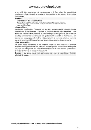 www.cours-ofppt.com
• A coté des associations de consommateurs, il faut citer les associations
d’utilisateurs (spécifiques à un service ou à un produit) et les groupes de pressions
(«lobbies »).
Exemple:
- Union Fédérale des Consommateurs
- Association des Utilisateurs du Téléphone et des Télécommunications
- Ligue antialcoolique

3) Les médias :

Les médias représentent l’ensemble des vecteurs susceptibles de transmettre des
informations ou des opinions. La presse, la télévision en sont deux exemples. Cette
forme de communication présente la caractéristique d’être gratuite, ce qui est un
avantage si l’information véhiculée est globalement favorable à l’entreprise. Par
contre, ces canaux peuvent s’avérer très pénalisants si pour une raison ou pour une
autre ils constituent à l’insu de l’entreprise une image négative de ses produits.

4) Le grand public :

Le grand public correspond à un ensemble vague et non structuré d’individus
supposés avoir globalement des attitudes ou des opinions plus ou moins homogènes
vis-à-vis des entreprises, des produits et des services et d’une manière générale visà-vis des évolutions du macro environnement.
Exemple : «Le grand public n’est pas encore mûr pour le vidéodisque» (citation

d’article de presse).

Elabore par : ARROUBI RIDOUAN A LA DR/CS ISTA TAFILALET ERFOUD
21

 