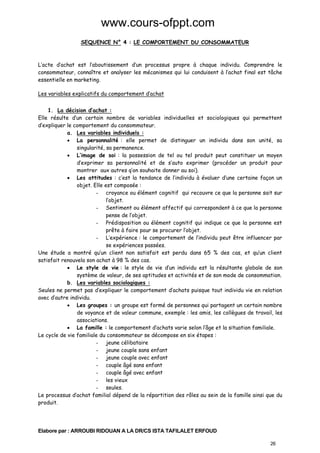 www.cours-ofppt.com
SEQUENCE N° 4 : LE COMPORTEMENT DU CONSOMMATEUR

L’acte d’achat est l’aboutissement d’un processus propre à chaque individu. Comprendre le
consommateur, connaître et analyser les mécanismes qui lui conduisent à l’achat final est tâche
essentielle en marketing.
Les variables explicatifs du comportement d’achat
1. La décision d’achat :
Elle résulte d’un certain nombre de variables individuelles et sociologiques qui permettent
d’expliquer le comportement du consommateur.
a. Les variables individuels :
• La personnalité : elle permet de distinguer un individu dans son unité, sa
singularité, sa permanence.
• L’image de soi : la possession de tel ou tel produit peut constituer un moyen
d’exprimer sa personnalité et de s’auto exprimer (procéder un produit pour
montrer aux autres q’on souhaite donner au soi).
• Les attitudes : c’est la tendance de l’individu à évaluer d’une certaine façon un
objet. Elle est composée :
- croyance ou élément cognitif qui recouvre ce que la personne sait sur
l’objet.
- Sentiment ou élément affectif qui correspondent à ce que la personne
pense de l’objet.
- Prédisposition ou élément cognitif qui indique ce que la personne est
prête à faire pour se procurer l’objet.
- L’expérience : le comportement de l’individu peut être influencer par
se expériences passées.
Une étude a montré qu’un client non satisfait est perdu dans 65 % des cas, et qu’un client
satisfait renouvela son achat à 98 % des cas.
• Le style de vie : le style de vie d’un individu est la résultante globale de son
système de valeur, de ses aptitudes et activités et de son mode de consommation.
b. Les variables sociologiques :
Seules ne permet pas d’expliquer le comportement d’achats puisque tout individu vie en relation
avec d’autre individu.
• Les groupes : un groupe est formé de personnes qui partagent un certain nombre
de voyance et de valeur commune, exemple : les amis, les collègues de travail, les
associations.
• La famille : le comportement d’achats varie selon l’âge et la situation familiale.
Le cycle de vie familiale du consommateur se décompose en six étapes :
- jeune célibataire
- jeune couple sans enfant
- jeune couple avec enfant
- couple âgé sans enfant
- couple âgé avec enfant
- les vieux
- seules.
Le processus d’achat familial dépend de la répartition des rôles au sein de la famille ainsi que du
produit.

Elabore par : ARROUBI RIDOUAN A LA DR/CS ISTA TAFILALET ERFOUD
26

 