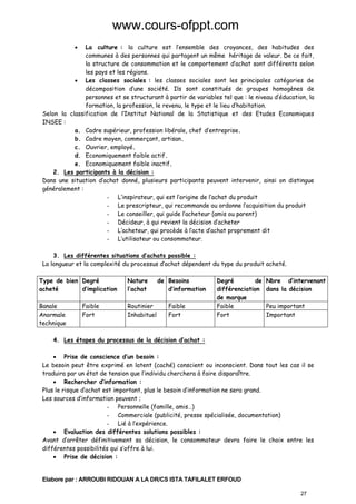 www.cours-ofppt.com
La culture : la culture est l’ensemble des croyances, des habitudes des
communes à des personnes qui partagent un même héritage de valeur. De ce fait,
la structure de consommation et le comportement d’achat sont différents selon
les pays et les régions.
• Les classes sociales : les classes sociales sont les principales catégories de
décomposition d’une société. Ils sont constitués de groupes homogènes de
personnes et se structurant à partir de variables tel que : le niveau d’éducation, la
formation, la profession, le revenu, le type et le lieu d’habitation.
Selon la classification de l’Institut National de la Statistique et des Etudes Economiques
INSEE :
a. Cadre supérieur, profession libérale, chef d’entreprise.
b. Cadre moyen, commerçant, artisan.
c. Ouvrier, employé.
d. Economiquement faible actif.
e. Economiquement faible inactif.
2. Les participants à la décision :
Dans une situation d’achat donné, plusieurs participants peuvent intervenir, ainsi on distingue
généralement :
- L’inspirateur, qui est l’origine de l’achat du produit
- Le prescripteur, qui recommande ou ordonne l’acquisition du produit
- Le conseiller, qui guide l’acheteur (amis ou parent)
- Décideur, à qui revient la décision d’acheter
- L’acheteur, qui procède à l’acte d’achat proprement dit
- L’utilisateur ou consommateur.
•

3. Les différentes situations d’achats possible :
La longueur et la complexité du processus d’achat dépendent du type du produit acheté.
Type de bien Degré
acheté
d’implication

Nature
l’achat

Banale
Anormale
technique

Routinier
Inhabituel

Faible
Fort

de Besoins
d’information
Faible
Fort

Degré
de
différenciation
de marque
Faible
Fort

Nbre d’intervenant
dans la décision
Peu important
Important

4. Les étapes du processus de la décision d’achat :
• Prise de conscience d’un besoin :
Le besoin peut être exprimé en latent (caché) conscient ou inconscient. Dans tout les cas il se
traduira par un état de tension que l’individu cherchera à faire disparaître.
• Rechercher d’information :
Plus le risque d’achat est important, plus le besoin d’information ne sera grand.
Les sources d’information peuvent ;
- Personnelle (famille, amis…)
- Commerciale (publicité, presse spécialisée, documentation)
- Lié à l’expérience.
• Evaluation des différentes solutions possibles :
Avant d’arrêter définitivement sa décision, le consommateur devra faire le choix entre les
différentes possibilités qui s’offre à lui.
• Prise de décision :

Elabore par : ARROUBI RIDOUAN A LA DR/CS ISTA TAFILALET ERFOUD
27

 