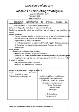 www.cours-ofppt.com

Module 17 : marketing stratégique
MASSE HORAIRE : 150 H
THEORIE 40%
PRATIQUE 60%

Objectif

Comportement attendu :

opérationnel

de

premier

niveau

de

Pour démontrer sa compétence, le stagiaire doit :
Menacer un diagnostic marketing et élaborer une stratégie
Marketing appropriée selon les conditions, les critères et les précisions qui
suivent.
Conditions d’évaluation

Travail consiste à élaborer un diagnostic marketing afin d’élaborer un plan
d’action marketing à partir des études de cas, mise en situation
représentant le milieu des affaires.
A l’aide de documents nécessaires, Internet, support de cours, consignes
du formateur, intervention d’un responsable d’entreprise, outils
bureautiques…

Critères généraux

Respect de la démarche de l’analyse
Respect des principes de gestion de temps
Respect des pratiques et courantes et des règles établies par l’entreprise
Application appropriée des techniques de communication écrite et verbale
(français et anglais)
Vérification appropriée du travail
Fiabilité des informations collectées
Précisions sur le comportement
attendu

critères particuliers de
performance

A- Analyser le macro
Environnement de l’entreprise

-Utilisation efficace de l’Internet
- Dégagement des opportunités
et menaces à partir de l’analyse
efficace de l’environnement :
*Socio- économique
* Institutionnel
* Technique
* International
*Socioculturel

Elabore par : ARROUBI RIDOUAN A LA DR/CS ISTA TAFILALET ERFOUD
3

 
