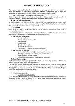 www.cours-ofppt.com
Pour avoir une chance d’être acheté par un consommateur, un produit doit être vu et repéré au
milieu des centaines de produits qui occupent les linéaires, c’est pourquoi, par sa forme, son
graphisme, etc. Un packaging doit être capable d’attirer les regards des clients.
Les fonctions d’attributs (ou de reconnaissance) :
Elles ont pour fonction de permettre au client de rattacher immédiatement produit à la
catégorie à laquelle il appartient ou dans laquelle on souhaite le positionner.
Les fonctions d’informations :
Le packaging peut être aussi un vecteur d’informations pour les consommateurs. C’est à ces
fonctions qui correspondent les modes d’emploi, les conseilles d’utilisation, les indications sur les
dates limites de consommation et les composants du produit.
C. L’étiquette :
C’est la carte d’identité du produit (C.I.P.). Elle se présente sous forme d’une fiche de
communication contenant :
Un ensemble de mentions obligatoires ou non figurants sur les conditionnements. Elle permet
d’informer le consommateur sur les produits, de comparer les produits.
Les mentions obligatoires :
- Nom du produit ;
- Nom et adresse du fabricant ;
- Pays d’origine ;
- Compositions ;
- Quantité du produit ;
- Date limite d’utilisation ;
- Danger relatif à l’utilisation du produit (unirant).
Les mentions facultatives :
- L’information nutritionnelle (les vitamines, les protéines,…) ;
- Terme qualifiant tels que : naturel, pure, à l’ancienne,… ;
- Signe de qualité, labelle, normes ;
- Information consommateur : mode d’emploi, promotion,…
D. La stylique / design :
C’est l’ensemble des techniques permettant d’adapter la forme, les couleurs, à l’image d’un
produit au goût et aux attentes des consommateurs.
Elle intervient dans la conception du produit (forme, volume en accord avec le style de vie, de
l’environnement et les besoins de l’utilisateur, dans emballage et le conditionnement (habillage
des corps des produits), et finalement dans la construction de l’identité visuelle de l’entreprise
(logistique, graphisme des documents externes,…).
III. L’action sur le produit :
1. Le cycle de vie du produit :
La vie d’un produit se compose de quatre phases tel un individu, pendant lesquelles le produit va
apparaître, grandir, mûrir et disparaître. A chaque phase correspond des caractéristiques
commerciales de production et financières :

Elabore par : ARROUBI RIDOUAN A LA DR/CS ISTA TAFILALET ERFOUD
33

 