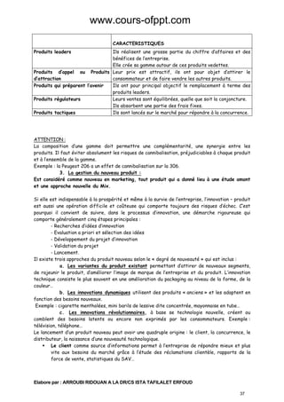 www.cours-ofppt.com
CARACTERISTIQUES
Produits leaders

Ils réalisent une grosse partie du chiffre d’affaires et des
bénéfices de l’entreprise.
Elle crée sa gamme autour de ces produits vedettes.
Produits d’appel ou Produits Leur prix est attractif, ils ont pour objet d’attirer le
d’attraction
consommateur et de faire vendre les autres produits.
Produits qui préparent l’avenir
Ils ont pour principal objectif le remplacement à terme des
produits leaders.
Produits régulateurs
Leurs ventes sont équilibrées, quelle que soit la conjoncture.
Ils absorbent une partie des frais fixes.
Produits tactiques
Ils sont lancés sur le marché pour répondre à la concurrence.

ATTENTION :
La composition d’une gamme doit permettre une complémentarité, une synergie entre les
produits. Il faut éviter absolument les risques de cannibalisation, préjudiciables à chaque produit
et à l’ensemble de la gamme.
Exemple : la Peugeot 206 a un effet de cannibalisation sur la 306.
3. La gestion du nouveau produit :
Est considéré comme nouveau en marketing, tout produit qui a donné lieu à une étude amont
et une approche nouvelle du Mix.
Si elle est indispensable à la prospérité et même à la survie de l’entreprise, l’innovation – produit
est aussi une opération difficile et coûteuse qui comporte toujours des risques d’échec. C’est
pourquoi il convient de suivre, dans le processus d’innovation, une démarche rigoureuse qui
comporte généralement cinq étapes principales :
- Recherches d’idées d’innovation
- Evaluation a priori et sélection des idées
- Développement du projet d’innovation
- Validation du projet
- Lancement.
Il existe trois approches du produit nouveau selon le « degré de nouveauté » qui est inclus :
a. Les variantes du produit existant permettant d’attirer de nouveaux segments,
de rajeunir le produit, d’améliorer l’image de marque de l’entreprise et du produit. L’innovation
technique consiste le plus souvent en une amélioration du packaging au niveau de la forme, de la
couleur…
b. Les innovations dynamiques utilisent des produits « anciens » et les adaptent en
fonction des besoins nouveaux.
Exemple : cigarette mentholées, mini barils de lessive dite concentrée, mayonnaise en tube…
c. Les innovations révolutionnaires, à base se technologie nouvelle, créent ou
comblent des besoins latents ou encore non exprimés par les consommateurs. Exemple :
télévision, téléphone…
Le lancement d’un produit nouveau peut avoir une quadruple origine : le client, la concurrence, le
distributeur, la naissance d’une nouveauté technologique.
Le client comme source d’informations permet à l’entreprise de répondre mieux et plus
vite aux besoins du marché grâce à l’étude des réclamations clientèle, rapports de la
force de vente, statistiques du SAV…

Elabore par : ARROUBI RIDOUAN A LA DR/CS ISTA TAFILALET ERFOUD
37

 