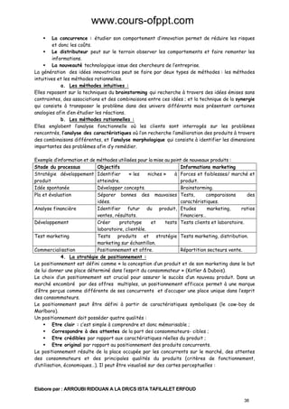 www.cours-ofppt.com
La concurrence : étudier son comportement d’innovation permet de réduire les risques
et donc les coûts.
Le distributeur peut sur le terrain observer les comportements et faire remonter les
informations.
La nouveauté technologique issue des chercheurs de l’entreprise.
La génération des idées innovatrices peut se faire par deux types de méthodes : les méthodes
intuitives et les méthodes rationnelles.
a. Les méthodes intuitives :
Elles reposent sur la techniques du brainstorming qui recherche à travers des idées émises sans
contraintes, des associations et des combinaisons entre ces idées ; et la technique de la synergie
qui consiste à transposer le problème dans des univers différents mais présentant certaines
analogies afin d’en étudier les réactions.
b. Les méthodes rationnelles :
Elles englobent l’analyse fonctionnelle où les clients sont interrogés sur les problèmes
rencontrés, l’analyse des caractéristiques où l’on recherche l’amélioration des produits à travers
des combinaisons différentes, et l’analyse morphologique qui consiste à identifier les dimensions
importantes des problèmes afin d’y remédier.
Exemple d’information et de méthodes utilisées pour la mise au point de nouveaux produits :
Stade du processus
Objectifs
Informations marketing
Stratégie développement Identifier
« les
niches »
à Forces et faiblesses/ marché et
produit
atteindre.
produit.
Idée spontanée
Développer concepts.
Brainstorming.
Pla et évaluation
Séparer bonnes des mauvaises Tests,
comparaisons
des
idées.
caractéristiques.
Analyse financière
Identifier futur du produit, Etudes
marketing,
ratios
ventes, résultats.
financiers…
Développement
Créer
prototype
et
tests Tests clients et laboratoire.
laboratoire, clientèle.
Test marketing
Tests produits et stratégie Tests marketing, distribution.
marketing sur échantillon.
Commercialisation
Positionnement et offre.
Répartition secteurs vente.
4. La stratégie de positionnement :
Le positionnement est défini comme « la conception d’un produit et de son marketing dans le but
de lui donner une place déterminé dans l’esprit du consommateur » (Kotler & Dubois).
Le choix d’un positionnement est crucial pour assurer le succès d’un nouveau produit. Dans un
marché encombré par des offres multiples, un positionnement efficace permet à une marque
d’être perçus comme différente de ses concurrents et d’occuper une place unique dans l’esprit
des consommateurs.
Le positionnement peut être défini à partir de caractéristiques symboliques (le cow-boy de
Marlboro).
Un positionnement doit posséder quatre qualités :
Etre clair : c’est simple à comprendre et donc mémorisable ;
Correspondre à des attentes de la part des consommateurs- cibles ;
Etre crédibles par rapport aux caractéristiques réelles du produit ;
Etre original par rapport au positionnement des produits concurrents.
Le positionnement résulte de la place occupée par les concurrents sur le marché, des attentes
des consommateurs et des principales qualités du produits (critères de fonctionnement,
d’utilisation, économiques…). Il peut être visualisé sur des cartes perceptuelles :

Elabore par : ARROUBI RIDOUAN A LA DR/CS ISTA TAFILALET ERFOUD
38

 