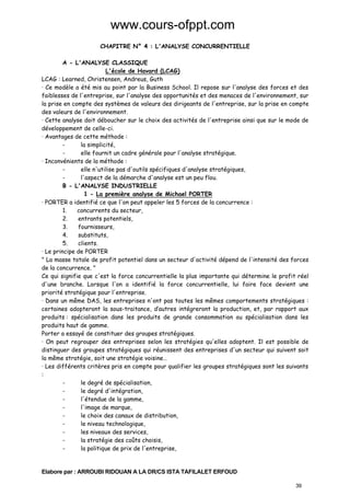 www.cours-ofppt.com
CHAPITRE N° 4 : L'ANALYSE CONCURRENTIELLE
A - L'ANALYSE CLASSIQUE
L'école de Havard (LCAG)
LCAG : Learned, Christensen, Andreus, Guth
· Ce modèle a été mis au point par la Business School. Il repose sur l'analyse des forces et des
faiblesses de l'entreprise, sur l'analyse des opportunités et des menaces de l'environnement, sur
la prise en compte des systèmes de valeurs des dirigeants de l'entreprise, sur la prise en compte
des valeurs de l'environnement.
· Cette analyse doit déboucher sur le choix des activités de l'entreprise ainsi que sur le mode de
développement de celle-ci.
· Avantages de cette méthode :
la simplicité,
elle fournit un cadre générale pour l'analyse stratégique.
· Inconvénients de la méthode :
elle n'utilise pas d'outils spécifiques d'analyse stratégiques,
l'aspect de la démarche d'analyse est un peu flou.
B - L'ANALYSE INDUSTRIELLE
1 - La première analyse de Michael PORTER
· PORTER a identifié ce que l'on peut appeler les 5 forces de la concurrence :
1.
concurrents du secteur,
2.
entrants potentiels,
3.
fournisseurs,
4.
substituts,
5.
clients.
· Le principe de PORTER
" La masse totale de profit potentiel dans un secteur d'activité dépend de l'intensité des forces
de la concurrence. "
Ce qui signifie que c'est la force concurrentielle la plus importante qui détermine le profit réel
d'une branche. Lorsque l'on a identifié la force concurrentielle, lui faire face devient une
priorité stratégique pour l'entreprise.
· Dans un même DAS, les entreprises n'ont pas toutes les mêmes comportements stratégiques :
certaines adopteront la sous-traitance, d’autres intégreront la production, et, par rapport aux
produits : spécialisation dans les produits de grande consommation ou spécialisation dans les
produits haut de gamme.
Porter a essayé de constituer des groupes stratégiques.
· On peut regrouper des entreprises selon les stratégies qu'elles adoptent. Il est possible de
distinguer des groupes stratégiques qui réunissent des entreprises d'un secteur qui suivent soit
la même stratégie, soit une stratégie voisine…
· Les différents critères pris en compte pour qualifier les groupes stratégiques sont les suivants
:
le degré de spécialisation,
le degré d'intégration,
l'étendue de la gamme,
l'image de marque,
le choix des canaux de distribution,
le niveau technologique,
les niveaux des services,
la stratégie des coûts choisis,
la politique de prix de l'entreprise,

Elabore par : ARROUBI RIDOUAN A LA DR/CS ISTA TAFILALET ERFOUD
39

 