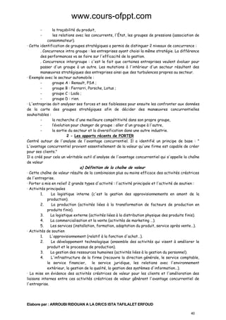 www.cours-ofppt.com
-

la traçabilité du produit,
les relations avec les concurrents, l'État, les groupes de pressions (association de
consommateur).
· Cette identification de groupes stratégiques a permis de distinguer 2 niveaux de concurrence :
. Concurrence intra groupe : les entreprises ayant choisi la même stratégie. La différence
des performances va se faire sur l'efficacité de la gestion.
. Concurrence intergroupe : c'est le fait que certaines entreprises veulent évoluer pour
passer d'un groupe à un autre. Les mutations à l'intérieur d'un secteur résultent des
manœuvres stratégiques des entreprises ainsi que des turbulences propres au secteur.
· Exemple avec le secteur automobile :
groupe A : Renault, PSA ;
groupe B : Ferrarri, Porsche, Lotus ;
groupe C : Lada ;
groupe D : rien.
· L'entreprise doit analyser ses forces et ses faiblesses pour ensuite les confronter aux données
de la carte des groupes stratégiques afin de décider des manœuvres concurrentielles
souhaitables :
la recherche d'une meilleure compétitivité dans son propre groupe,
l’évolution pour changer de groupe : aller d'un groupe à l'autre,
la sortie du secteur et la diversification dans une autre industrie.
2 - Les apports récents de PORTER
Centré autour de l'analyse de l'avantage concurrentiel. Il a identifié un principe de base : "
L'avantage concurrentiel provient essentiellement de la valeur qu'une firme est capable de créer
pour ses clients."
Il a créé pour cela un véritable outil d'analyse de l'avantage concurrentiel qui s'appelle la chaîne
de valeur

a) Définition de la chaîne de valeur

· Cette chaîne de valeur résulte de la combinaison plus ou moins efficace des activités créatrices
de l'entreprise.
· Porter a mis en relief 2 grands types d'activité : l'activité principale et l'activité de soutien :
· Activités principales
1.
La logistique interne (c'est la gestion des approvisionnements en amont de la
production).
2.
La production (activités liées à la transformation de facteurs de production en
produits finis).
3.
La logistique externe (activités liées à la distribution physique des produits finis).
4.
La commercialisation et la vente (activités de marketing …).
5.
Les services (installation, formation, adaptation du produit, service après vente…).
· Activités de soutien
1.
L'approvisionnement (relatif à la fonction d'achat…).
2.
Le développement technologique (ensemble des activités qui visent à améliorer le
produit et le processus de production).
3.
La gestion des ressources humaines (activités liées à la gestion du personnel).
4.
L'infrastructure de la firme (recouvre la direction générale, le service comptable,
le service financier,
le service juridique, les relations avec l'environnement
extérieur, la gestion de la qualité, la gestion des systèmes d'information…).
· La mise en évidence des activités créatrices de valeur pour les clients et l'amélioration des
liaisons internes entre ces activités créatrices de valeur gênèrent l'avantage concurrentiel de
l'entreprise.

Elabore par : ARROUBI RIDOUAN A LA DR/CS ISTA TAFILALET ERFOUD
40

 