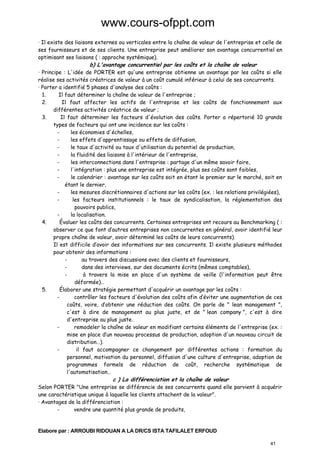 www.cours-ofppt.com
· Il existe des liaisons externes ou verticales entre la chaîne de valeur de l'entreprise et celle de
ses fournisseurs et de ses clients. Une entreprise peut améliorer son avantage concurrentiel en
optimisant ses liaisons ( : approche systémique).

b) L'avantage concurrentiel par les coûts et la chaîne de valeur

· Principe : L'idée de PORTER est qu'une entreprise obtienne un avantage par les coûts si elle
réalise ses activités créatrices de valeur à un coût cumulé inférieur à celui de ses concurrents.
· Porter a identifié 5 phases d'analyse des coûts :
1.
Il faut déterminer la chaîne de valeur de l'entreprise ;
2.
Il faut affecter les actifs de l'entreprise et les coûts de fonctionnement aux
différentes activités créatrice de valeur ;
3.
Il faut déterminer les facteurs d'évolution des coûts. Porter a répertorié 10 grands
types de facteurs qui ont une incidence sur les coûts :
les économies d'échelles,
les effets d'apprentissage ou effets de diffusion,
le taux d'activité ou taux d'utilisation du potentiel de production,
la fluidité des liaisons à l'intérieur de l'entreprise,
les interconnections dans l'entreprise : partage d'un même savoir faire,
l'intégration : plus une entreprise est intégrée, plus ses coûts sont faibles,
le calendrier : avantage sur les coûts soit en étant le premier sur le marché, soit en
étant le dernier,
les mesures discrétionnaires d'actions sur les coûts (ex. : les relations privilégiées),
les facteurs institutionnels : le taux de syndicalisation, la réglementation des
pouvoirs publics,
la localisation.
4.
Évaluer les coûts des concurrents. Certaines entreprises ont recours au Benchmarking ( :
observer ce que font d’autres entreprises non concurrentes en général, avoir identifié leur
propre chaîne de valeur, avoir déterminé les coûts de leurs concurrents).
Il est difficile d’avoir des informations sur ses concurrents. Il existe plusieurs méthodes
pour obtenir des informations :
au travers des discussions avec des clients et fournisseurs,
dans des interviews, sur des documents écrits (mêmes comptables),
à travers la mise en place d'un système de veille (l'information peut être
déformée)…
5.
Élaborer une stratégie permettant d'acquérir un avantage par les coûts :
contrôler les facteurs d'évolution des coûts afin d’éviter une augmentation de ces
coûts, voire, d’obtenir une réduction des coûts. On parle de " lean management ",
c'est à dire de management au plus juste, et de " lean company ", c'est à dire
d'entreprise au plus juste.
remodeler la chaîne de valeur en modifiant certains éléments de l'entreprise (ex. :
mise en place d’un nouveau processus de production, adoption d'un nouveau circuit de
distribution…).
il faut accompagner ce changement par différentes actions : formation du
personnel, motivation du personnel, diffusion d'une culture d'entreprise, adoption de
programmes formels de réduction de coût, recherche systématique de
l'automatisation…

c ) La différenciation et la chaîne de valeur

Selon PORTER "Une entreprise se différencie de ses concurrents quand elle parvient à acquérir
une caractéristique unique à laquelle les clients attachent de la valeur".
· Avantages de la différenciation :
vendre une quantité plus grande de produits,

Elabore par : ARROUBI RIDOUAN A LA DR/CS ISTA TAFILALET ERFOUD
41

 