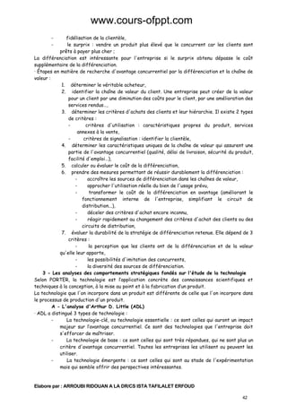 www.cours-ofppt.com
-

fidélisation de la clientèle,
le surprix : vendre un produit plus élevé que le concurrent car les clients sont
prêts à payer plus cher ;
La différenciation est intéressante pour l'entreprise si le surprix obtenu dépasse le coût
supplémentaire de la différenciation.
· Étapes en matière de recherche d'avantage concurrentiel par la différenciation et la chaîne de
valeur :
1. déterminer le véritable acheteur,
2. identifier la chaîne de valeur du client. Une entreprise peut créer de la valeur
pour un client par une diminution des coûts pour le client, par une amélioration des
services rendus…,
3. déterminer les critères d'achats des clients et leur hiérarchie. Il existe 2 types
de critères :
critères d'utilisation : caractéristiques propres du produit, services
annexes à la vente,
critères de signalisation : identifier la clientèle,
4. déterminer les caractéristiques uniques de la chaîne de valeur qui assurent une
partie de l'avantage concurrentiel (qualité, délai de livraison, sécurité du produit,
facilité d'emploi…),
5. calculer ou évaluer le coût de la différenciation,
6. prendre des mesures permettant de réussir durablement la différenciation :
accroître les sources de différenciation dans les chaînes de valeur,
approcher l'utilisation réelle du bien de l'usage prévu,
transformer le coût de la différenciation en avantage (améliorant le
fonctionnement interne de l'entreprise, simplifiant le circuit de
distribution...),
déceler des critères d'achat encore inconnu,
réagir rapidement au changement des critères d'achat des clients ou des
circuits de distribution,
7. évaluer la durabilité de la stratégie de différenciation retenue. Elle dépend de 3
critères :
la perception que les clients ont de la différenciation et de la valeur
qu'elle leur apporte,
les possibilités d'imitation des concurrents,
la diversité des sources de différenciation.
3 - Les analyses des comportements stratégiques fondés sur l'étude de la technologie
Selon PORTER, la technologie est l’application concrète des connaissances scientifiques et
techniques à la conception, à la mise au point et à la fabrication d’un produit.
La technologie que l'on incorpore dans un produit est différente de celle que l'on incorpore dans
le processus de production d'un produit.
A - L'analyse d'Arthur D. Little (ADL)
· ADL a distingué 3 types de technologie :
La technologie-clé, ou technologie essentielle : ce sont celles qui auront un impact
majeur sur l’avantage concurrentiel. Ce sont des technologies que l'entreprise doit
s'efforcer de maîtriser.
La technologie de base : ce sont celles qui sont très répandues, qui ne sont plus un
critère d'avantage concurrentiel. Toutes les entreprises les utilisent ou peuvent les
utiliser.
La technologie émergente : ce sont celles qui sont au stade de l'expérimentation
mais qui semble offrir des perspectives intéressantes.

Elabore par : ARROUBI RIDOUAN A LA DR/CS ISTA TAFILALET ERFOUD
42

 