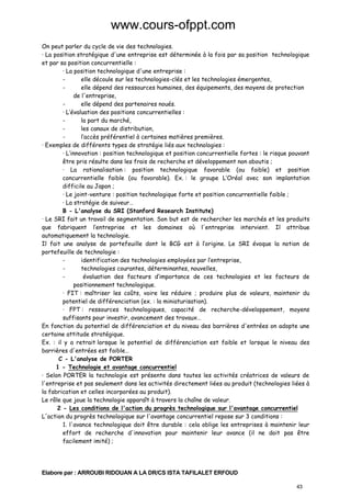 www.cours-ofppt.com
On peut parler du cycle de vie des technologies.
· La position stratégique d'une entreprise est déterminée à la fois par sa position technologique
et par sa position concurrentielle :
· La position technologique d'une entreprise :
elle découle sur les technologies-clés et les technologies émergentes,
elle dépend des ressources humaines, des équipements, des moyens de protection
de l'entreprise,
elle dépend des partenaires noués.
· L’évaluation des positions concurrentielles :
la part du marché,
les canaux de distribution,
l’accès préférentiel à certaines matières premières.
· Exemples de différents types de stratégie liés aux technologies :
· L’innovation : position technologique et position concurrentielle fortes : le risque pouvant
être pris résulte dans les frais de recherche et développement non aboutis ;
· La rationalisation : position technologique favorable (ou faible) et position
concurrentielle faible (ou favorable). Ex. : le groupe L’Oréal avec son implantation
difficile au Japon ;
· Le joint-venture : position technologique forte et position concurrentielle faible ;
· La stratégie de suiveur…
B - L'analyse du SRI (Stanford Research Institute)
· Le SRI fait un travail de segmentation. Son but est de rechercher les marchés et les produits
que fabriquent l’entreprise et les domaines où l'entreprise intervient. Il attribue
automatiquement la technologie.
Il fait une analyse de portefeuille dont le BCG est à l’origine. Le SRI évoque la notion de
portefeuille de technologie :
identification des technologies employées par l’entreprise,
technologies courantes, déterminantes, nouvelles,
évaluation des facteurs d’importance de ces technologies et les facteurs de
positionnement technologique.
· FIT : maîtriser les coûts, voire les réduire ; produire plus de valeurs, maintenir du
potentiel de différenciation (ex. : la miniaturisation).
· FPT : ressources technologiques, capacité de recherche-développement, moyens
suffisants pour investir, avancement des travaux…
En fonction du potentiel de différenciation et du niveau des barrières d'entrées on adopte une
certaine attitude stratégique.
Ex. : il y a retrait lorsque le potentiel de différenciation est faible et lorsque le niveau des
barrières d'entrées est faible…
C - L'analyse de PORTER
1 - Technologie et avantage concurrentiel
· Selon PORTER la technologie est présente dans toutes les activités créatrices de valeurs de
l'entreprise et pas seulement dans les activités directement liées au produit (technologies liées à
la fabrication et celles incorporées au produit).
Le rôle que joue la technologie apparaît à travers la chaîne de valeur.
2 - Les conditions de l'action du progrès technologique sur l'avantage concurrentiel
L'action du progrès technologique sur l'avantage concurrentiel repose sur 3 conditions :
1. l'avance technologique doit être durable : cela oblige les entreprises à maintenir leur
effort de recherche d'innovation pour maintenir leur avance (il ne doit pas être
facilement imité) ;

Elabore par : ARROUBI RIDOUAN A LA DR/CS ISTA TAFILALET ERFOUD
43

 