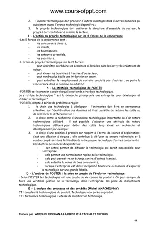 www.cours-ofppt.com
2.

l'avance technologique doit procurer d'autres avantages dans d'autres domaines qui
subsistent quand l'avance technologie disparaîtra ;
3.
le progrès technologique doit améliorer la structure d'ensemble du secteur, le
progrès doit contribuer à assainir le secteur.
3 - L'action du progrès technologique sur les 5 forces de la concurrence
· Les 5 forces de la concurrence sont :
les concurrents directs,
les clients,
les fournisseurs,
les entrants potentiels,
les substituts.
· L'action du progrès technologique sur les 5 forces :
peut accroître ou réduire les économies d'échelles dans les activités créatrices de
valeur,
peut élever les barrières à l'entrée d'un secteur,
peut rendre plus facile une intégration en amont,
peut entraîner le remplacement de certains produits par d'autres ; on porte la
concurrence dans le domaine du substitut.
4 - La stratégie technologique de PORTER
· PORTER est le premier a avoir évoqué la notion de stratégie technologique.
La stratégie technologique " est la démarche qu'emprunte une entreprise pour développer et
utiliser la technologie ".
· PORTER compte 3 séries de problème à régler :
1.
le choix des technologies à développer : l'entreprise doit être en permanence
attentive sur l’identification des domaines où il est possible de réduire les coûts ou
de renforcer la différenciation ;
2.
le choix entre la recherche d'une avance technologique importante ou d'un retard
technologique délibéré : il est possible d'adopter une attitude de retard
technologique délibéré pour éviter des coûts trop élevé en recherche et
développement par exemple ;
3.
le choix d'une position à prendre par rapport à l'octroi de licence d'exploitation :
c’est une décision à risques ; elle contribue à diffuser sa propre technologie et à
rendre compétent dans l’utilisation de notre propre technologie d’autres concurrents.
Cas d’octroi de licences d’exploitation :
cet octroi permet de diffuser la technologie qui serait inaccessible pour
l'entreprise,
cela permet une normalisation rapide de la technologie,
cela peut permettre un échange contre d'autres licences,
cela entraîne la venue de bons concurrents,
lorsque l'entreprise est dans l'incapacité financière ou humaine d'exploiter
la technologie sur une grande échelle.
D - L'analyse de FOSTER : la prise en compte de l'évolution technologique
· Selon FOSTER les technologies ont une courbe de vie comme les produits. On peut essayer de
faire une véritable gestion de la technologie dans l'entreprise. On parle de discontinuité
technologique.
E - L'analyse des processus et des procédés (Michel MARCHESNAY)
CT : complexité technologique du produit. Technologie incorporée au produit.
TT : turbulence technologique : vitesse de modification technologie.

Elabore par : ARROUBI RIDOUAN A LA DR/CS ISTA TAFILALET ERFOUD
44

 