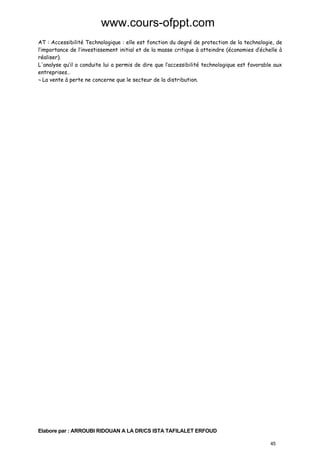 www.cours-ofppt.com
AT : Accessibilité Technologique : elle est fonction du degré de protection de la technologie, de
l’importance de l’investissement initial et de la masse critique à atteindre (économies d’échelle à
réaliser).
L'analyse qu’il a conduite lui a permis de dire que l’accessibilité technologique est favorable aux
entreprises…
¬ La vente à perte ne concerne que le secteur de la distribution.

Elabore par : ARROUBI RIDOUAN A LA DR/CS ISTA TAFILALET ERFOUD
45

 