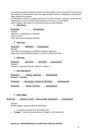 Le commerce de détail comprend toutes les activités reliées à la vente de produits ou de services
directement aux consommateurs pour leur usage personnel, familial ou domestique, mais pas pour
usage commercial ou revente.
Les détaillants achètent en grandes quantités les articles destinés à répondre aux besoins des
consommateurs, puis se chargent de les revendre à l’unité avec un certain profit.
Selon la longueur des canaux, ces fonctions sont plus ou moins intégrées.
1. Canal direct :
Producteur…………………………..→ Consommateur
Exemple :
Vente par correspondance et à distance
Vente à domicile
Vente dans les succursales du fabricant.
2. Canal court :
Producteur ………..→Détaillant………→consommateur
Exemple :
Vente directe du producteur au détaillant (produits régionaux)
Vente directe aux détaillants réalisant un chiffre d’affaires suffisant.
3. Canal long :
Producteur ………..→Grossiste…..…..→Détaillant………→consommateur
Exemple :
Commerce traditionnel (textiles, papeterie, cadeaux…).
4. Canal long associé :
Producteur…….…..→ Chaînes volontaires……...→Consommateur
Grossiste + détaillant
Producteur……..→ Groupements d’achats de détaillants ……...→Consommateur
Producteur…….…..→ Réseau franchisé…….....→Consommateur

5. Canal intégré :
Producteur ……..→Centrale d’achats + réseau grandes distributions ….…→consommateur
Exemple :
Grands magasins, grandes chaînes de distribution…
Les tâches principales de la distribution sont :
Transport : ensemble des opérations de transport et de manutention.

Elabore par : ARROUBI RIDOUAN A LA DR/CS ISTA TAFILALET ERFOUD
47

 
