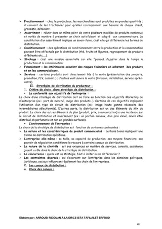 Fractionnement : chez le producteur, les marchandises sont produites en grandes quantités ;
il convient de les fractionner pour qu’elles correspondent aux besoins de chaque client,
grossiste, détaillant.
Assortiment : réunir dans un même point de vente plusieurs modèles de produits nombreux
et variés de manière à présenter un choix satisfaisant et adapté aux consommateurs. La
constitution d’un assortiment implique un savoir-faire, c’est elle qui différencie les formes de
distribution.
Conditionnement : des opérations de conditionnement entre la production et la consommation
peuvent être effectués par la distribution (thé, fruits et légumes, regroupement de produits
différents etc.….).
Stockage : c’est une mission essentielle car elle ^permet d’ajuster dans le temps la
production et la consommation.
Financement : les intérimaires assurent des risques financiers en achetant des produits
et en les commercialisant.
Services : certains produits sont directement liés à la vente (présentation des produits,
promotion, PLV, conseil…) ; d’autres vont suivre la vente (livraison, installation, service aprèsvente).
II. Stratégies de distribution du producteur :
1. Critère de choix d’une stratégie de distribution :
La conformité aux objectifs de l’entreprise :
Le choix d’une stratégie de distribution doit se faire en fonction des objectifs Marketing de
m’entreprise (ex : part de marché, image des produits…). Certains de ces objectifs impliquent
l’utilisation d’un type de circuit de distribution (ex : image haute gamme nécessite des
intermédiaires sélectionnés). D’autres parts, la distribution est un des éléments du Mix du
produit. Le choix des autres éléments du plan (produit, prix, communication) a une incidence sur
le circuit de distribution et inversement (ex : un parfum luxueux, d’un prix élevé, devra être
distribué en parfumerie et non en grandes surfaces).
L’environnement de l’entreprise :
Le choix de la stratégie de distribution est fonction de certaines contraintes :
La nature et les caractéristiques du produit commercialisé : certains biens impliquent une
forme de distribution spécifique.
L’entreprise elle-même : sa taille, sa capacité de production, ses moyens financiers, son
pouvoir de négociation conditionne le recours à certains canaux de distribution.
La nature de la clientèle : est ses exigences en matière de services, conseils, assistance
jouent u rôle dans le choix de la stratégie de distribution.
La concurrence : quelle est sa stratégie, faut-il imiter ou se différencier ?
Les contraintes diverses : qui s’exercent sur l’entreprise dans les domaines politiques,
juridiques, sociaux influencent également les choix de l’entreprises.
2. Les canaux de distribution :
a. Choix des canaux :

Elabore par : ARROUBI RIDOUAN A LA DR/CS ISTA TAFILALET ERFOUD
48

 