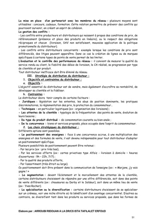 La mise en place d’un partenariat avec les membres du réseau : plusieurs moyens sont
utilisables : concours, cadeaux, formation. Cette relation permettra de prévenir des conflits qui
pourraient survenir, en créant un esprit de cohésion.
La gestion des conflits :
- Les conflits entre producteurs et distributeurs qui naissent à propos des conditions de prix, de
référencement (présence et place des produits en linéaire), ou le respect des obligations
réciproques et chacun (livraison, SAV non satisfaisant, mauvaise application de la politique
promotionnelle du distributeur).
- Les conflits entre distributeurs concurrents : exemple lorsque les conditions de prix sont
différenciés, des litiges peuvent apparaître. Dans ce cas la création de lignes ou de marques
spécifiques à certains types de points de vente permet de les limiter.
L’évaluation et le contrôle des performances du réseau : il convient de mesurer la qualité du
service rendu au client, la fiabilité des délais de livraison, le CA réalisé, sa progression par type
de clientèle et par produit.
Tout distributeur inefficace doit être éliminé du réseau.
III. Stratégie de distribution du distributeur :
1. Objectifs et contraintes du distributeur :
a. Objectifs :
L’objectif essentiel du distributeur est de vendre, mais également d’accroître sa rentabilité, de
développer sa clientèle et la fidéliser.
b. Contraintes :
Le distributeur devra tenir compte de certains facteurs :
- Juridiques : législation sur les ententes, les abus de position dominante, les pratiques
discriminatoires, la réglementation des prix, la protection du consommateur…
- Techniques : en particulier logistiques (ex : organisation des livraisons) ;
- Les attentes de la clientèle : typologie de la fréquentation des points de vente, évolution de
leurs besoins ;
- Du type du produit distribué : de consommation courante ou bien anale ;
- De la concurrence : biens et services proposés, place occupée dans l’esprit du consommateur.
2. Les choix stratégiques du distributeur :
Différents options sont possibles.
- Le positionnement des enseignes : face à une concurrence accrue, à une multiplication des
enseignes et des formules de vente, il est devenu indispensable pour tout distributeur d’adopter
un positionnement spécifique.
Plusieurs possibilités de positionnement peuvent être retenus :
- Par les prix (ex : prix très bas),
- Par les services offerts (ex : cartes privatives type Alfaiz - livraison à domicile – heures
d’ouvertures : 9h – 22h, 7/7) ;
- Par la qualité des produits offerts,
- Par l’assortiment (très étroit ou large).
Ce positionnement doit être présent dans la communication de l’enseigne (ex : « Marjane, j’y vais
gagne ! »
- La segmentation : devant l’éclatement et le morcellement des attentes de la clientèle,
certains distributeurs choisissent de répondre par une offre différenciée, soit dans des points
de vente différents (ex : chaussures au Derby et le Soldeur), soit dans un même lieu de vente
(ex : Yves Rocher).
- La spécialisation ou la diversification : certains distributeurs choisissent de se spécialiser
sur un créneau, voir une niche étroite où ils bénéficient d’un avantage concurrentiel. D’autres au
contraire, se diversifient tant dans les produits ou services proposés, que dans les formes de

Elabore par : ARROUBI RIDOUAN A LA DR/CS ISTA TAFILALET ERFOUD
51

 