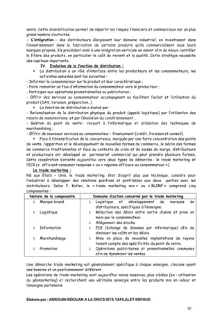 vente. Cette diversification permet de répartir les risques financiers et commerciaux sur un plus
grand nombre d’activités.
- L’intégration : des distributeurs élargissent leur domaine industriel, en investissant dans
l’investissement dans la fabrication de certains produits qu’ils commercialisent sous leurs
marques propres. Ils procèdent ainsi à une intégration verticale en amont afin de mieux contrôler
la filière des produits, en particulier le coût de revient et la qualité. Cette stratégie nécessite
des capitaux importants.
IV. Evolution de la fonction de distribution :
La distribution a un rôle d’interface entre les producteurs et les consommateurs, les
activistes assurées sont les suivantes :
- Informer le consommateur sur le produit et leur caractéristique ;
- Faire remonter un flux d’information du consommateur vers le producteur ;
- Participer aux opérations promotionnelles ou publicitaires ;
- Offrir des services au consommateur accompagnant ou facilitant l’achat et l’utilisation du
produit (SAV, livraison, préparation…)
La fonction de distribution a évolué par :
- Rationalisation de la distribution physique du produit (appelé logistique) par l’utilisation des
robots de manutentions, et par l’évolution du conditionnement ;
- Gestion du point de vente : recourt à l’informatique et utilisation des techniques de
marchandising ;
- Offrir de nouveaux services au consommateur : financement (crédit, livraison et conseil).
Face à l’intensification de la concurrence, marquée par une forte concentration des points
de vente, l’apparition et le développement de nouvelles formes de commerce, le déclin des formes
de commerce traditionnelles et face au contexte de crise et de baisse de marge, distributeurs
et producteurs ont développé un partenariat commercial qui peut prendre plusieurs formes.
Cette coopération s’oriente aujourd’hui vers deux types de démarche : le trade marketing et
l’ECR (« efficient consumer response » ou « réponse efficace au consommateur »).
Le trade marketing :
Né aux Etats – Unis, le trade marketing, état d’esprit plus que technique, consiste pour
l’industriel à développer des relations positives et profitables aux deux parties avec les
distributeurs. Selon P. Kotler, le « trade marketing mix » ou « BLIMP » comprend cinq
composantes :
Nature de la composante
Domaine d’action concerné par le trade marketing
λ Logistique
et
développement
de
marques
de
λ Marque brand
distributeurs, spécifiques à l’enseigne.
λ Réduction des délais entre sortie d’usine et prise en
λ Logistique
main par le consommateur.
λ Allégement des stocks.
λ EDI (échange de données par informatique) afin de
λ Information
diminuer les coûts et les délais.
λ Mise en place de nouvelles implantations de rayons
λ Marchandisage
tenant compte des spécificités du point de vente.
λ Opérations publicitaires et promotionnelles communes
λ Promotion
afin de dynamiser les ventes.
Une démarche trade marketing est généralement spécifique à chaque enseigne, chacune ayant
des besoins et un positionnement différent.
Les opérations de trade marketing sont aujourd’hui moins massives, plus ciblées (ex : utilisation
du géomarketing) et recherchent une véritable synergie entre les produits mis en valeur et
l’enseigne partenaire.

Elabore par : ARROUBI RIDOUAN A LA DR/CS ISTA TAFILALET ERFOUD
52

 