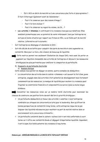 •

Est-il dû à un déclin du marché ou à une concurrence plus forte et plus agressive ?

Il faut s’interroger également avant de l’abandonner :
•

Faut-il le conserver pour des raisons d’image ?

•

Faut-il le faire évoluer ?

•

Faut-il le conserver au regard du volume, du CA,… ?

Les activités « Dilemmes » contribuent à la croissance mais pas aux bénéfices. Elles
semblent prometteuses avec un potentiel de vente intéressant, bien que l’entreprise ne
soit pas en bonne situation par rapport aux firmes en tête, vu sa faible part de marché
relative. L’alternative est la suivante :
•

Soit l’entreprise se désengage et abandonne le DAS ;

•

Soit elle décide de se battre pour conquérir des parts de marché et ainsi augmenter sa
rentabilité. Mais pour ce faire, elle a besoin de beaucoup de liquidités.
Cette matrice permet non seulement l’évaluation de chaque DAS, mais aussi de porter un
jugement sur l’équilibre d’ensemble des activités de l’entreprise et découvrir les manœuvres
stratégiques les plus pertinentes pour améliorer la composition du portefeuille.
4) Diagnostic du portefeuille d’activités
a) Analyse statique
Cette analyse nous permet de dégager en somme, quatre exemples de déséquilibre :
La concentration des activités dans le cadran « dilemmes » est souvent le fait d’une jeune
entreprise, engagée dans des activités à fort potentiel de développement mais fortement
consommatrices de ressources. Le manque de liquidités pour soutenir la croissance peut
fragiliser sa constitution financière et compromettre sa survie à plus ou moins longue
échéance.
Concentrer les ressources rares sur un nombre limité d’activités pour maximiser les

chances de construire une position forte devient dès lors la priorité stratégique ;
Un portefeuille déséquilibré en faveur des activités « vedettes » rend l’entreprise
vulnérable aux attaques de concurrents en lutte pour le leadership. Bien qu’offrant de
bonnes perspectives de rentabilité à long terme, cette entreprise risque de ne pas
disposer des liquidités nécessaires pour maintenir sa part de marché relative dans un
environnement où la concurrence s’intensifie ;
Un portefeuille concentré dans le cadran « vaches à lait » est très confortable à court
terme car il offre une rentabilité élevée et dégagent d’importantes liquidités. Cependant,
il est le signe d’un faible potentiel de croissance à long terme.

Elabore par : ARROUBI RIDOUAN A LA DR/CS ISTA TAFILALET ERFOUD
56

 