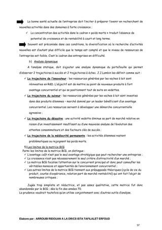 La bonne santé actuelle de l’entreprise doit l’inciter à préparer l’avenir en recherchant de
nouvelles activités dans des domaines à forte croissance ;
La concentration des activités dans le cadran « poids morts » traduit l’absence de
potentiel de croissance et de rentabilité à court et long terme.
Souvent est préconisée dans ces conditions, la diversification où la recherche d’activités
nouvelles est d’autant plus difficile que le temps est compté et que le niveau de ressources de
l’entreprise est faible. C’est le cadran des entreprises en difficulté.
b) Analyse dynamique
A l’analyse statique, doit s’ajouter une analyse dynamique du portefeuille qui permet
d’observer 2 trajectoires à succès et 2 trajectoires à échec. J.J.Lambin les définit comme suit :
La trajectoire de l’innovateur : les ressources générées par les vaches à lait sont
réinvesties en R&D. L’objectif est de mettre au point de nouveaux produits à fort
avantage concurrentiel et qui se positionnent tout de suite en vedettes.
La trajectoire du suiveur : les ressources générées par les vaches à lait sont investies
dans des produits dilemmes – marché dominé par un leader bénéficiant d’un avantage
concurrentiel. Les ressources servent à développer une démarche concurrentielle
agressive ;
La trajectoire du désastre : une activité vedette diminue sa part de marché relative en
raison d’un investissement insuffisant ou d’une mauvaise analyse de l’évolution des
attentes consommateurs et des facteurs clés de succès ;
La trajectoire de la médiocrité permanente : les activités dilemmes restent
problématiques ou rejoignent les poids morts.
5) Les limites de la matrice BCG
Parmi les limites de la matrice BCG, on distingue :
L’avantage coût n’est pas le seul avantage stratégique que peut rechercher une entreprise ;
La croissance n’est pas nécessairement le seul critère d’attractivité d’un marché ;
La matrice BCG focalise l’attention sur le concurrent principal et donc peut camoufler les
véritables menaces et opportunités de l’environnement concurrentiel ;
Les autres limites de la matrice BCG tiennent aux présupposés théoriques (cycle de vie du
produit, courbe d’expérience, relation part de marché-rentabilité) qui ont fait l’objet de
nombreuses critiques ;
Jugée trop simpliste et réductrice, et pas assez qualitative, cette matrice fut donc
abandonnée par le BCG ; dès la fin des années 70.
La prudence voudrait toutefois qu’on utilise conjointement avec d’autres outils d’analyse.

Elabore par : ARROUBI RIDOUAN A LA DR/CS ISTA TAFILALET ERFOUD
57

 