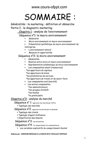www.cours-ofppt.com

SOMMAIRE :

Généralités : le marketing : définition et démarche
Partie I : le diagnostic marketing
Chapitre 1 : analyse de l’environnement
Séquence n°1: le macro environnement

Généralité
Micro environnement et macro environnement
Présentation synthétique du macro environnement de
l’entreprise
L’environnement naturel
Menaces et opportunités

Séquence n°2: le micro environnement

Généralités
Relation entre micro et macro environnement
Représentation schématique du micro environnement
Les composantes amont (ressources)
*les apporteurs de capitaux
*les apporteurs de biens
*les prestataires de services
*les apporteurs de travail et de savoir-faire
Les composantes aval (marché)
Les autres composantes
*les administrateurs
*les groupes d’intérêt
*les medias
*le grand public

Chapitre n°3 : analyse du marché
Séquence n° 1 : approche d’un marché par l’offre
Typologie des marchés

Séquence n°2 : approche du marché par la demande
Typologie des clients
Typologie d’agent d’influence
Classification des besoins

Séquence n°3 : les motivations
Séquence n°4 : le comportement du consommateurs
Les variables explicatifs du comportement d’achat
Elabore par : ARROUBI RIDOUAN A LA DR/CS ISTA TAFILALET ERFOUD
6

 