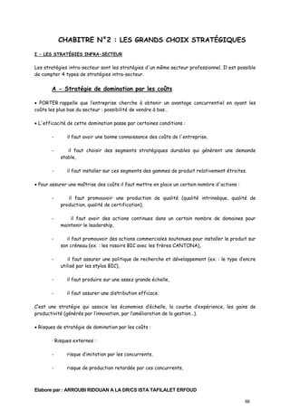 CHABITRE N°2 : LES GRANDS CHOIX STRATÉGIQUES
I - LES STRATÉGIES INFRA-SECTEUR

Les stratégies intra-secteur sont les stratégies d'un même secteur professionnel. Il est possible
de compter 4 types de stratégies intra-secteur.

A - Stratégie de domination par les coûts
• PORTER rappelle que l’entreprise cherche à obtenir un avantage concurrentiel en ayant les
coûts les plus bas du secteur : possibilité de vendre à bas…
• L'efficacité de cette domination passe par certaines conditions :
-

il faut avoir une bonne connaissance des coûts de l'entreprise,

-

il faut choisir des segments stratégiques durables qui génèrent une demande
stable,

-

il faut installer sur ces segments des gammes de produit relativement étroites.

• Pour assurer une maîtrise des coûts il faut mettre en place un certain nombre d'actions :
-

il faut promouvoir une production de qualité (qualité intrinsèque, qualité de
production, qualité de certification),

-

il faut avoir des actions continues dans un certain nombre de domaines pour
maintenir le leadership,

-

il faut promouvoir des actions commerciales soutenues pour installer le produit sur
son créneau (ex. : les rasoirs BIC avec les frères CANTONA),

-

il faut assurer une politique de recherche et développement (ex. : le type d’encre
utilisé par les stylos BIC),

-

il faut produire sur une assez grande échelle,

-

il faut assurer une distribution efficace.

C’est une stratégie qui associe les économies d’échelle, la courbe d’expérience, les gains de
productivité (générés par l’innovation, par l’amélioration de la gestion…).
• Risques de stratégie de domination par les coûts :
· Risques externes :
-

risque d’imitation par les concurrents,

-

risque de production retardée par ces concurrents,

Elabore par : ARROUBI RIDOUAN A LA DR/CS ISTA TAFILALET ERFOUD
66

 