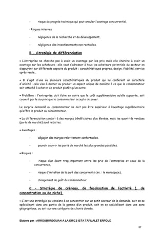 -

risque de progrès technique qui peut annuler l’avantage concurrentiel.

· Risques internes :
-

négligence de la recherche et du développement,

-

négligence des investissements non rentables.

B - Stratégie de différenciation
• L’entreprise ne cherche pas à avoir un avantage par les prix mais elle cherche à avoir un
avantage sur les acheteurs : elle veut s’adresser à tous les acheteurs potentiels du secteur en
s’appuyant sur différents aspects du produit : caractéristiques propres, design, fiabilité, service
après vente…
• Il s'agit d'une ou plusieurs caractéristiques du produit qui lui confèrent un caractère
d'unicité : cela vise à donner au produit un aspect unique de manière à ce que le consommateur
soit attaché à acheter ce produit plutôt qu’un autre.
• Problème : l'entreprise doit faire en sorte que le coût supplémentaire qu’elle supporte, soit
couvert par le surprix que le consommateur accepte de payer.
Le surprix demandé au consommateur ne doit pas être supérieur à l’avantage supplémentaire
qu’offre le produit au consommateur.
• La différenciation conduit à des marges bénéficiaires plus élevées, mais les quantités vendues
(parts de marché) sont réduites.
• Avantages :
-

dégager des marges relativement confortables,

-

pouvoir couvrir les parts de marché les plus grandes possibles.

• Risques :
-

risque d’un écart trop important entre les prix de l’entreprise et ceux de la
concurrence,

-

risque d’imitation de la part des concurrents (ex. : le monospace),

-

changement de goût du consommateur.

C - Stratégie de créneau, de focalisation de l’activité (, de
concentration ou de niche)
• C'est une stratégie qui consiste à se concentrer sur un petit secteur de la demande, soit en se
spécialisant dans une partie de la gamme d’un produit, soit en se spécialisant dans une zone
géographique, ou soit sur une catégorie de clients donnée.

Elabore par : ARROUBI RIDOUAN A LA DR/CS ISTA TAFILALET ERFOUD
67

 