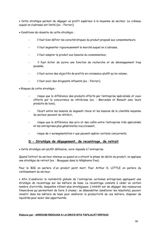 • Cette stratégie permet de dégager un profit supérieur à la moyenne du secteur. Le créneau
auquel on s’adresse est limité (ex. : Ferrari).
• Conditions de réussite de cette stratégie :
-

il faut bien définir les caractéristiques du produit proposé aux consommateurs,

-

il faut segmenter rigoureusement le marché auquel on s'adresse,

-

il faut adapter le produit aux besoins du consommateur,

-

il faut éviter de suivre une fonction de recherche et de développement trop
poussée,

-

il faut suivre des objectifs de profits en croissance plutôt qu'en volume,

-

il faut avoir des dirigeants influents (ex. : Ferrari).

• Risques de cette stratégie :
-

risque que la différence des produits offerts par l’entreprise spécialisée et ceux
offerts par la concurrence se rétrécisse (ex. : Mercedes et Renault avec leurs
produits de luxe),

-

l’écart entre les besoins du segment choisi et les besoins de la clientèle moyenne
du secteur peuvent se rétrécir,

-

risque que la différence des prix et des coûts entre l’entreprise très spécialisée
et les entreprises plus généralistes s’accroissent,

-

risque de « sursegmentation » que peuvent opérer certains concurrents.

D - Stratégie de dégagement, de recentrage, de retrait
• Cette stratégie est plutôt défensive, voire imposée à l'entreprise.
Quand l’attrait du secteur diminue ou quand on a atteint la phase de déclin du produit, on applique
une stratégie de retrait (ex. : Bouygues dans la téléphonie fixe).
Pour le BCG on parlera d'un produit point mort. Pour Arthur D. LITTLE on parlera du
vieillissement du secteur.
• Afin d'améliorer la rentabilité globale de l'entreprise certaines entreprises appliquent une
stratégie de recentrage sur les métiers de base. Le recentrage consiste à céder un certain
nombre d’activités, lesquelles n’étant plus stratégiques. L’intérêt est de dégager des ressources
financières qui permettent de faire 3 choses : se désendetter (améliorer les résultats), pouvoir
investir dans les métiers de base pour améliorer la productivité de ces métiers, disposer de
liquidités pour saisir des opportunités.

Elabore par : ARROUBI RIDOUAN A LA DR/CS ISTA TAFILALET ERFOUD
68

 