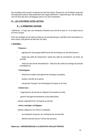 Ces stratégies sont souvent exclusives les unes des autres. Chacune de ces stratégies exige des
attitudes particulières. Elles présentent des risques différents. L’important pour une entreprise,
c’est de faire des choix stratégiques clairs et s’y tenir fermement.
II - LES STRATÉGIES INTER-SECTEUR

A - L'intégration verticale
• Définition : il s'agit pour une entreprise d'étendre son activité en aval ou / et en amont de son
activité d'origine.
C’est une stratégie qui est assez utilisée par les entreprises pour contrôler leurs fournisseurs ou
leurs clients. Cela permet de maîtriser les coûts.
• Avantages :
· Financiers :
-

appropriation des marges bénéficiaires des fournisseurs ou des distributeurs,

-

baisse des coûts de transactions : baisse des coûts de coordination, de liaison, de
contrôle,

-

réduction des stocks intermédiaires : réduction des coûts de stockage de produits
intermédiaires.

· Technologiques :
-

réduction du nombre des opérations techniques accomplies,

-

meilleur contrôle de la qualité,

-

cela permet d’acquérir les technologies de l’amont et de l’aval.

· Commerciaux :
-

l'appropriation de marché en intégrant de nouvelles activités,

-

garantie des approvisionnements ou des débouchées,

- meilleur adaptabilité de l'entreprise au marché.
· Autres avantages stratégiques :
- meilleur adéquation de l'offre à la demande,
-

accroissement du pouvoir de l'entreprise sur les marchés,

-

élévation des barrières à l'entrée des secteurs,

Elabore par : ARROUBI RIDOUAN A LA DR/CS ISTA TAFILALET ERFOUD
69

 