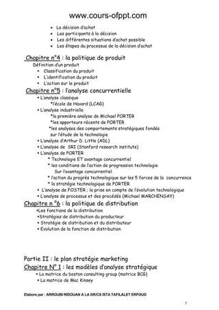 www.cours-ofppt.com
• La décision d’achat
• Les participants à la décision
• Les différentes situations d’achat possible
• Les étapes du processus de la décision d’achat

Chapitre n°4 : la politique de produit
Définition d’un produit
Classification du produit
L’identification du produit
L’action sur le produit

Chapitre n°5 : l’analyse concurrentielle
L’analyse classique
*l’école de Havard (LCAG)
L’analyse industrielle
*la première analyse de Michael PORTER
*les apporteurs récents de PORTER
*les analyses des comportements stratégiques fondés
sur l’étude de la technologie
L’analyse d’Arthur D. Little (ADL)
L’analyse de SRI (Stanford research institute)
L’analyse de PORTER
* Technologie ET avantage concurrentiel
* les conditions de l’action de progression technologie
Sur l’avantage concurrentiel
* l’action du progrès technologique sur les 5 forces de la concurrence
* la stratégie technologique de PORTER
L’analyse de FOSTER ; la prise en compte de l’évolution technologique
L’analyse de processus et des procédés (Michael MARCHENSAY)

Chapitre n °6 : la politique de distribution
Les fonctions de la distribution
Stratégies de distribution du producteur
Stratégie de distribution et du distributeur
Evolution de la fonction de distribution

Partie II : le plan stratégie marketing
Chapitre N° 1 : les modèles d’analyse stratégique
La matrice du boston consulting group (matrice BCG)
La matrice de Mac Kinsey

Elabore par : ARROUBI RIDOUAN A LA DR/CS ISTA TAFILALET ERFOUD
7

 