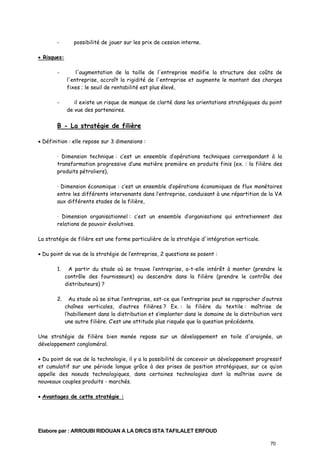 -

possibilité de jouer sur les prix de cession interne.

• Risques:
-

l'augmentation de la taille de l'entreprise modifie la structure des coûts de
l'entreprise, accroît la rigidité de l'entreprise et augmente le montant des charges
fixes ; le seuil de rentabilité est plus élevé,

-

il existe un risque de manque de clarté dans les orientations stratégiques du point
de vue des partenaires.

B - La stratégie de filière
• Définition : elle repose sur 3 dimensions :
· Dimension technique : c’est un ensemble d’opérations techniques correspondant à la
transformation progressive d’une matière première en produits finis (ex. : la filière des
produits pétroliers),
· Dimension économique : c’est un ensemble d’opérations économiques de flux monétaires
entre les différents intervenants dans l’entreprise, conduisant à une répartition de la VA
aux différents stades de la filière,
· Dimension organisationnel : c’est un ensemble d’organisations qui entretiennent des
relations de pouvoir évolutives.
La stratégie de filière est une forme particulière de la stratégie d'intégration verticale.
• Du point de vue de la stratégie de l’entreprise, 2 questions se posent :
1.

A partir du stade où se trouve l’entreprise, a-t-elle intérêt à monter (prendre le
contrôle des fournisseurs) ou descendre dans la filière (prendre le contrôle des
distributeurs) ?

2.

Au stade où se situe l’entreprise, est-ce que l’entreprise peut se rapprocher d’autres
chaînes verticales, d’autres filières ? Ex. : la filière du textile : maîtrise de
l’habillement dans la distribution et s’implanter dans le domaine de la distribution vers
une autre filière. C’est une attitude plus risquée que la question précédente.

Une stratégie de filière bien menée repose sur un développement en toile d'araignée, un
développement congloméral.
• Du point de vue de la technologie, il y a la possibilité de concevoir un développement progressif
et cumulatif sur une période longue grâce à des prises de position stratégiques, sur ce qu’on
appelle des noeuds technologiques, dans certaines technologies dont la maîtrise ouvre de
nouveaux couples produits - marchés.
• Avantages de cette stratégie :

Elabore par : ARROUBI RIDOUAN A LA DR/CS ISTA TAFILALET ERFOUD
70

 