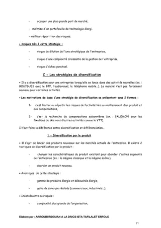 -

occuper une plus grande part de marché,

- maîtrise d'un portefeuille de technologie élargi,
- meilleur répartition des risques.
• Risques liés à cette stratégie :
-

risque de dilution de l'axe stratégique de l'entreprise,

-

risque d'une complexité croissante de la gestion de l'entreprise,

-

risque d'échec ponctuel.

C - Les stratégies de diversification
• Il y a diversification pour une entreprise lorsqu’elle se lance dans des activités nouvelles (ex. :
BOUYGUES avec le BTP, l'audiovisuel, la téléphonie mobile…). Le marché n’est pas forcément
nouveau pour certaines activités.
• Les motivations de base d’une stratégie de diversification se présentent sous 2 formes :
1-

c’est limiter ou répartir les risques de l’activité liés au vieillissement d’un produit et
aux compensations,

2-

c’est la recherche de compensations saisonnières (ex. : SALOMON pour les
fixations de skis vers d’autres activités comme le VTT).

Il faut faire la différence entre diversification et différenciation…
1 - Diversification par le produit
• Il s’agit de lancer des produits nouveaux sur les marchés actuels de l’entreprise. Il existe 2
tactiques de diversification par le produit :
-

-

changer les caractéristiques du produit existant pour aborder d’autres segments
de l’entreprise (ex. : la mégane classique et la mégane scénic),
aborder un produit nouveau.

• Avantages de cette stratégie :
-

gamme de produits élargie et débouchés élargis,

-

gains de synergie réalisés (commerciaux, industriels…).

• Inconvénients ou risques :
-

complexité plus grande de l’organisation,

Elabore par : ARROUBI RIDOUAN A LA DR/CS ISTA TAFILALET ERFOUD
71

 