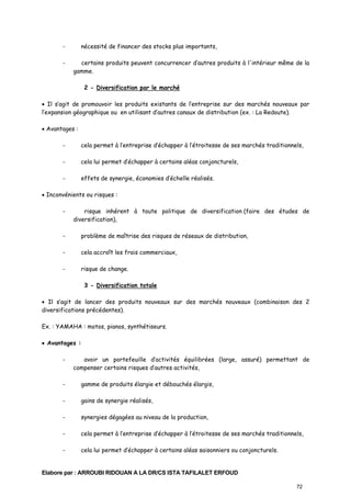 -

nécessité de financer des stocks plus importants,
certains produits peuvent concurrencer d’autres produits à l'intérieur même de la
gamme.
2 - Diversification par le marché

• Il s’agit de promouvoir les produits existants de l’entreprise sur des marchés nouveaux par
l’expansion géographique ou en utilisant d’autres canaux de distribution (ex. : La Redoute).
• Avantages :
-

cela permet à l’entreprise d’échapper à l’étroitesse de ses marchés traditionnels,

-

cela lui permet d’échapper à certains aléas conjoncturels,

-

effets de synergie, économies d’échelle réalisés.

• Inconvénients ou risques :
-

risque inhérent à toute politique de diversification (faire des études de
diversification),

-

problème de maîtrise des risques de réseaux de distribution,

-

cela accroît les frais commerciaux,

-

risque de change.
3 - Diversification totale

• Il s’agit de lancer des produits nouveaux sur des marchés nouveaux (combinaison des 2
diversifications précédentes).
Ex. : YAMAHA : motos, pianos, synthétiseurs.
• Avantages :
-

avoir un portefeuille d’activités équilibrées (large, assuré) permettant de
compenser certains risques d’autres activités,

-

gamme de produits élargie et débouchés élargis,

-

gains de synergie réalisés,

-

synergies dégagées au niveau de la production,

-

cela permet à l’entreprise d’échapper à l’étroitesse de ses marchés traditionnels,

-

cela lui permet d’échapper à certains aléas saisonniers ou conjoncturels.

Elabore par : ARROUBI RIDOUAN A LA DR/CS ISTA TAFILALET ERFOUD
72

 