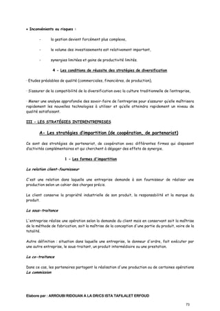 • Inconvénients ou risques :
-

la gestion devient forcément plus complexe,

-

le volume des investissements est relativement important,

-

synergies limitées et gains de productivité limités.
4 - Les conditions de réussite des stratégies de diversification

· Etudes préalables de qualité (commerciales, financières, de production),
· S’assurer de la compatibilité de la diversification avec la culture traditionnelle de l’entreprise,
· Mener une analyse approfondie des savoir-faire de l’entreprise pour s’assurer qu’elle maîtrisera
rapidement les nouvelles technologies à utiliser et qu’elle atteindra rapidement un niveau de
qualité satisfaisant.
III - LES STRATÉGIES INTERENTREPRISES

A- Les stratégies d’impartition (de coopération, de partenariat)
Ce sont des stratégies de partenariat, de coopération avec différentes firmes qui disposent
d’activités complémentaires et qui cherchent à dégager des effets de synergie.
1 - Les formes d'impartition

La relation client-fournisseur
C'est une relation dans laquelle une entreprise demande à son fournisseur de réaliser une
production selon un cahier des charges précis.
Le client conserve la propriété industrielle de son produit, la responsabilité et la marque du
produit.

La sous-traitance
L'entreprise réalise une opération selon la demande du client mais en conservant soit la maîtrise
de la méthode de fabrication, soit la maîtrise de la conception d'une partie du produit, voire de la
totalité.
Autre définition : situation dans laquelle une entreprise, le donneur d'ordre, fait exécuter par
une autre entreprise, le sous-traitant, un produit intermédiaire ou une prestation.

La co-traitance
Dans ce cas, les partenaires partagent la réalisation d'une production ou de certaines opérations

La commission

Elabore par : ARROUBI RIDOUAN A LA DR/CS ISTA TAFILALET ERFOUD
73

 