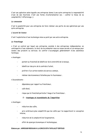 C'est une opération selon laquelle une entreprise donne à une autre entreprise la responsabilité
d'une de ses fonctions. C'est une forme d'externalisation (ex. : confier la tenue de sa
comptabilité, l'affacturage…).

La concession
C'est la possibilité pour une entreprise de faire réaliser une partie de ses opérations par une
autre entreprise.

L'accord de licence
C'est l'exploitation d'une technologie mise au point par une autre entreprise.

Le franchisage
• C'est un contrat par lequel une entreprise concède à des entreprises indépendantes, en
contrepartie d'une redevance, le droit de se présenter sous sa raison sociale et sa marque pour
vendre des produits ou services. Ce contrat s'accompagne généralement d'une assistance
technique.
• Avantages :
-

permet au franchisé de bénéficier de la notoriété de la marque,

-

bénéficier des prix de la centrale d'achat,

-

profiter d'un certain nombre de service commun,

-

réaliser des économies d'échelles pour le fournisseur…

• Inconvénients :
-

dépendance par rapport au franchiseur,

-

coût élevé,

-

risque que le franchisé perturbe l'image d'un franchiseur…
2 - Avantages et inconvénients de l'impartition

• Avantages :
-

réduction des coûts,
prix extérieurs plus compétitifs que les coûts que l'on supporterait si conception
interne,

-

réduction de la complexité de l’organisation,

-

effet de synergie économique et technologique,

Elabore par : ARROUBI RIDOUAN A LA DR/CS ISTA TAFILALET ERFOUD
74

 