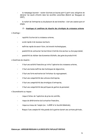 -

le ramassage boursier : rachat d’actions en bourse petit à petit avec obligation de
déclarer les seuils atteints dans les sociétés convoitées (Boloré sur Bouygues en
1997),

-

le rachat de l’entreprise ou de plusieurs de ses branches : c’est une cession pure et
simple.
2 - Avantages et conditions de réussite des stratégies de croissance externe

• Avantage :
-

rapidité d'action de la croissance externe,

-

accès rapide à de nouveaux secteurs,

-

maîtrise rapide de savoir-faire, de brevets technologiques,

-

possibilité de contourner les barrières à l’entrée d’un secteur ou d’un pays donné,

-

possibilité de réaliser des économies d’échelle, des gains de productivité.

• Conditions de réussite :
-

il faut une solidité financière qui initie l'opération de croissance externe,

-

il faut une bonne maîtrise des techniques de négociation,

-

il faut une forte motivation de l’initiateur du regroupement,

-

il faut une compatibilité des cultures d’entreprise,

-

il faut une compatibilité des stratégies d'entreprise,

-

il faut une compatibilité des politiques de gestion du personnel.

• Inconvénients ou risques :
-

risque d'échec de l'opération de prise de contrôle,

-

risque de détérioration de la situation financière,

-

risque au niveau de l'emploi (ex. : la BNP et la Société Générale),

-

Risque d'une complexité très grande de la gestion durant une certaine pértiode…

Elabore par : ARROUBI RIDOUAN A LA DR/CS ISTA TAFILALET ERFOUD
76

 