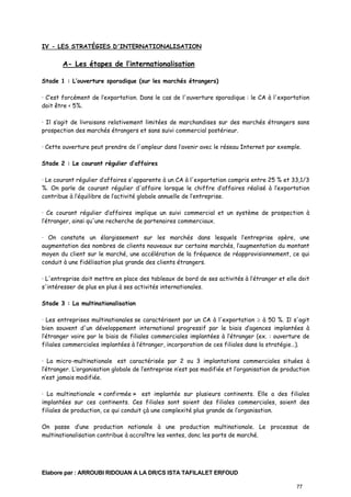 IV - LES STRATÉGIES D'INTERNATIONALISATION

A- Les étapes de l’internationalisation
Stade 1 : L’ouverture sporadique (sur les marchés étrangers)
· C’est forcément de l’exportation. Dans le cas de l'ouverture sporadique : le CA à l'exportation
doit être < 5%.
· Il s’agit de livraisons relativement limitées de marchandises sur des marchés étrangers sans
prospection des marchés étrangers et sans suivi commercial postérieur.
· Cette ouverture peut prendre de l'ampleur dans l’avenir avec le réseau Internet par exemple.
Stade 2 : Le courant régulier d’affaires
· Le courant régulier d’affaires s'apparente à un CA à l'exportation compris entre 25 % et 33,1/3
%. On parle de courant régulier d'affaire lorsque le chiffre d’affaires réalisé à l’exportation
contribue à l’équilibre de l’activité globale annuelle de l’entreprise.
· Ce courant régulier d’affaires implique un suivi commercial et un système de prospection à
l’étranger, ainsi qu'une recherche de partenaires commerciaux.
· On constate un élargissement sur les marchés dans lesquels l’entreprise opère, une
augmentation des nombres de clients nouveaux sur certains marchés, l’augmentation du montant
moyen du client sur le marché, une accélération de la fréquence de réapprovisionnement, ce qui
conduit à une fidélisation plus grande des clients étrangers.
· L'entreprise doit mettre en place des tableaux de bord de ses activités à l’étranger et elle doit
s'intéresser de plus en plus à ses activités internationales.
Stade 3 : La multinationalisation
· Les entreprises multinationales se caractérisent par un CA à l'exportation ≥ à 50 %. Il s'agit
bien souvent d'un développement international progressif par le biais d’agences implantées à
l’étranger voire par le biais de filiales commerciales implantées à l’étranger (ex. : ouverture de
filiales commerciales implantées à l’étranger, incorporation de ces filiales dans la stratégie…).
· La micro-multinationale est caractérisée par 2 ou 3 implantations commerciales situées à
l’étranger. L’organisation globale de l’entreprise n’est pas modifiée et l’organisation de production
n’est jamais modifiée.
· La multinationale « confirmée » est implantée sur plusieurs continents. Elle a des filiales
implantées sur ces continents. Ces filiales sont soient des filiales commerciales, soient des
filiales de production, ce qui conduit çà une complexité plus grande de l’organisation.
On passe d’une production nationale à une production multinationale. Le processus de
multinationalisation contribue à accroître les ventes, donc les parts de marché.

Elabore par : ARROUBI RIDOUAN A LA DR/CS ISTA TAFILALET ERFOUD
77

 