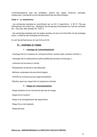L’internationalisation pose des problèmes : gestion des risques financiers,
commerciaux. L’entreprise recrute des spécialistes des marchés étrangers.

politiques,

Stade 4 : La mondialisation
· Les entreprises mondiales se caractérisent par un CA à l'exportation > à 90 %. Très peu
d’entreprises l’ont atteint (ex. : Rossignol). Ces entreprises interviennent sur tous les continents
(ex. : Coca-Cola, Mac Donalds, Elf, Total…).
· Ces entreprises mondiales sont les leaders mondiaux de leurs activités. Elles ont des avantages
divers : la maîtrise des techniques de fabrication…
Ce sont des entreprises qui ont une forte activité.

B - Avantages et risques
1 - Avantages de l'internationalisation
· Avantages liés à la croissance de l'entreprise (limiter certains coûts, économie d'échelle…),
· Avantages liés à la délocalisation (coûts de MOD plus bas dans certains pays…),
· contourner les barrières à l'entrée,
· Élargissement du marché et des débouchés,
· Meilleure connaissance des marchés étrangers,
· Contrôle de certaines sources d'approvisionnement,
· Équilibre quant aux risques liés à la conjoncture nationale.
2 - Risques de l'internationalisation
· Risque monétaire lié aux fluctuations des taux de change,
· Risque lié à la fiscalité,
· Risque d'un contingentement des importations,
· Risque lié au crise régionale,
· Risque politique

Elabore par : ARROUBI RIDOUAN A LA DR/CS ISTA TAFILALET ERFOUD
78

 