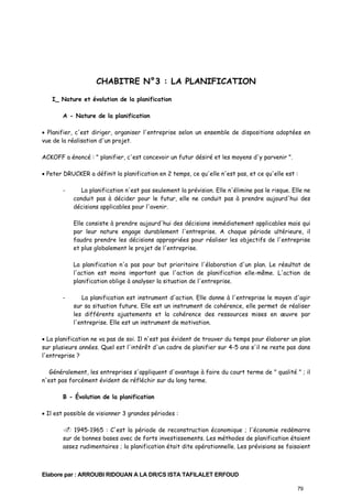 CHABITRE N°3 : LA PLANIFICATION
I_ Nature et évolution de la planification
A - Nature de la planification
• Planifier, c'est diriger, organiser l'entreprise selon un ensemble de dispositions adoptées en
vue de la réalisation d'un projet.
ACKOFF a énoncé : " planifier, c'est concevoir un futur désiré et les moyens d'y parvenir ".
• Peter DRUCKER a définit la planification en 2 temps, ce qu'elle n'est pas, et ce qu'elle est :
-

La planification n'est pas seulement la prévision. Elle n'élimine pas le risque. Elle ne
conduit pas à décider pour le futur, elle ne conduit pas à prendre aujourd'hui des
décisions applicables pour l'avenir.
Elle consiste à prendre aujourd'hui des décisions immédiatement applicables mais qui
par leur nature engage durablement l'entreprise. A chaque période ultérieure, il
faudra prendre les décisions appropriées pour réaliser les objectifs de l'entreprise
et plus globalement le projet de l'entreprise.
La planification n'a pas pour but prioritaire l'élaboration d'un plan. Le résultat de
l'action est moins important que l'action de planification elle-même. L'action de
planification oblige à analyser la situation de l'entreprise.

-

La planification est instrument d'action. Elle donne à l'entreprise le moyen d'agir
sur sa situation future. Elle est un instrument de cohérence, elle permet de réaliser
les différents ajustements et la cohérence des ressources mises en œuvre par
l'entreprise. Elle est un instrument de motivation.

• La planification ne va pas de soi. Il n'est pas évident de trouver du temps pour élaborer un plan
sur plusieurs années. Quel est l'intérêt d'un cadre de planifier sur 4-5 ans s'il ne reste pas dans
l'entreprise ?
Généralement, les entreprises s'appliquent d'avantage à faire du court terme de " qualité " ; il
n'est pas forcément évident de réfléchir sur du long terme.
B - Évolution de la planification
• Il est possible de visionner 3 grandes périodes :
1945-1965 : C'est la période de reconstruction économique ; l'économie redémarre
sur de bonnes bases avec de forts investissements. Les méthodes de planification étaient
assez rudimentaires ; la planification était dite opérationnelle. Les prévisions se faisaient

Elabore par : ARROUBI RIDOUAN A LA DR/CS ISTA TAFILALET ERFOUD
79

 