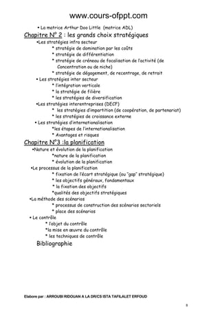 www.cours-ofppt.com
La matrice Arthur Doo Little (matrice ADL)

Chapitre N° 2 : les grands choix stratégiques
Les stratégies infra secteur
* stratégie de domination par les coûts
* stratégie de différentiation
* stratégie de créneau de focalisation de l’activité (de
Concentration ou de niche)
* stratégie de dégagement, de recentrage, de retrait
Les stratégies inter secteur
* l’intégration verticale
* la stratégie de filière
* les stratégies de diversification
Les stratégies interentreprises (DECF)
* les stratégies d’impartition (de coopération, de partenariat)
* les stratégies de croissance externe
Les stratégies d’internationalisation
*les étapes de l’internationalisation
* Avantages et risques

Chapitre N°3 :la planification

Nature et évolution de la planification
*nature de la planification
* évolution de la planification
Le processus de la planification
* fixation de l’écart stratégique (ou ‘’gap’’ stratégique)
* les objectifs généraux, fondamentaux
* la fixation des objectifs
*qualités des objectifs stratégiques
La méthode des scénarios
* processus de construction des scénarios sectoriels
* place des scénarios
Le contrôle
* l’objet du contrôle
*la mise en œuvre du contrôle
* les techniques de contrôle

Bibliographie

Elabore par : ARROUBI RIDOUAN A LA DR/CS ISTA TAFILALET ERFOUD
8

 