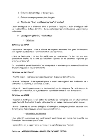 9 - Évaluation de la stratégie et des politiques.
10 - Élaboration des programmes, plans, budgets.
A - Fixation de l'écart stratégique (ou "gap" stratégique)
L'écart stratégique est la différence entre la prévision et l'objectif. L'écart stratégique n'est
pas forcément fixer de façon définitive ; des corrections sont parfois nécessaires. La planification
reste souple.
B - Les objectifs généraux, fondamentaux
1 - Définitions

Définitions de CAPET
• Vocation de l'entreprise : c'est le rôle que les dirigeants entendent faire jouer à l'entreprise
pour répondre aux besoins de l'environnement et à ses aspirations.
• Buts de l'entreprise : ce sont les préférences qui sous-tendent l'action. Les buts sont
généralement latents, ils ne sont pas forcément exprimés. Ils ne deviennent explicites que
lorsqu'une crise surgit.
Ex. : la volonté de garder le contrôle d'une entreprise ne se manifeste qu'au moment où la coalition
dirigeante risque de se trouver en minorité.

Définitions de SALLENAVE
• Finalité, mission : c'est ce qui correspond au concept du pourquoi de l'entreprise.
• Buts de l'entreprise : ils ne dépendent pas de la volonté des dirigeants mais ils résultent de 3
contraintes : la pérennité, la croissance, le profit.
• Objectif : c'est l'expression concrète des buts fixés par les dirigeants. Ex. : si le but est de
réaliser le profit maximum, les objectifs seront exprimés en termes de taux de rentabilité.

Définitions de MEYER
• Vocation de l'entreprise : c'est définir les aptitudes de l'entreprise pour effectuer certains
types d'activité. C'est définir le ou les métiers qu'elle est plus particulièrement apte à exercer.
• Métier : c'est une des activités principales de l'entreprise. Il désigne également les savoir-faire
de l'entreprise (technologiques, commerciaux, administratifs…).
2 - La diversité des objectifs
• Les objectifs économiques sont généralement quantifiables, par contre, les objectifs non
économiques sont rarement quantifiables.
• La rentabilité est le rapport entre un revenu et le capital engagé pour l'obtenir.

Elabore par : ARROUBI RIDOUAN A LA DR/CS ISTA TAFILALET ERFOUD
81

 