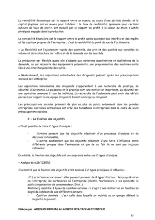 La rentabilité économique est le rapport entre un revenu, au cours d'une période donnée, et le
capital physique mis en œuvre pour l'obtenir ; le taux de rentabilité, synonyme pour certains
auteurs de taux de profit, est mesuré par le rapport du profit à la valeur du stock d'actifs
physiques engagés dans la production.
La rentabilité financière est le rapport entre le profit après paiement des intérêts et des impôts
et les capitaux propres de l'entreprise ; c'est la rentabilité du point de vue de l'actionnaire.
• La flexibilité est l'ajustement rapide des quantités, des prix et des qualités aux variables du
volume et de la structure de l'offre et de la demande sur les marchés.
La production est flexible quand elle s'adapte aux variations quantitatives et qualitatives de la
demande, ce qui nécessite des équipements polyvalents, une programmation des machines-outils
liée à une interchangeabilité des outils…
• Généralement, les aspirations individuelles des dirigeants passent après les préoccupations
sociales de l'entreprise.
Les aspirations individuelles des dirigeants s'apparentent à une recherche de prestige, de
sécurité, d'autonomie. La puissance et le prestige sont une motivation importante. La sécurité est
une aspiration commune à tous les individus. La recherche de l'autonomie peut avoir des effets
pervers par rapport à une équipe dirigeante faisant ombrage au dirigeant.
Les préoccupations sociales prennent de plus en plus de poids, notamment dans les grandes
entreprises. Certaines entreprises ont créé des fondations d'entreprises dans le cadre de leurs
préoccupations sociales.
C - La fixation des objectifs
• Il est possible de faire 2 types d'analyse :
-

Certains pensent que les objectifs résultent d'un processus d'analyse et de
décisions rationnelles,
D'autres soutiennent que les objectifs résultent d'une lutte d'influence entre
différents groupes dans l'entreprise et que de ce fait ils ne sont pas toujours
rationnels.

En réalité, la fixation des objectifs est un compromis entre ces 2 types d'analyse.
• Analyse de MINTZBERG
Il a montré que la fixation des objectifs était soumise à 2 types principaux d'influence :
Les influences externes : elles peuvent provenir de 4 types d'acteur : les propriétaires
de l'entreprise, les partenaires de l'entreprise (clients, fournisseurs…), les syndicats, le
public (organisation de consommateur, Etat…).
Mintzberg identifie 3 types de coalition externe ; il s'agit d'une distinction en fonction du
degré de cohésion de ces différents acteurs :
Coalition dominée : c'est celle dans laquelle un individu ou un groupe détient la
majorité du pouvoir.

Elabore par : ARROUBI RIDOUAN A LA DR/CS ISTA TAFILALET ERFOUD
82

 