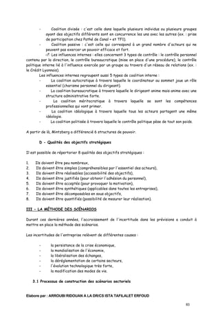 -

Coalition divisée : c'est celle dans laquelle plusieurs individus ou plusieurs groupes
ayant des objectifs différents sont en concurrence les uns avec les autres (ex. : prise
de participation chez Pathé de Canal + et TF1).
Coalition passive : c'est celle qui correspond à un grand nombre d'acteurs qui ne
peuvent pas exercer un pouvoir efficace et fort.
Les influences internes : elles concernent 3 types de contrôle : le contrôle personnel
contenu par la direction, le contrôle bureaucratique (mise en place d'une procédure), le contrôle
politique interne lié à l'influence exercée par un groupe au travers d'un réseau de relations (ex. :
le Crédit Lyonnais).
Les influences internes regroupent aussi 5 types de coalition interne :
La coalition autocratique à travers laquelle le coordinateur au sommet joue un rôle
essentiel (charisme personnel du dirigeant).
La coalition bureaucratique à travers laquelle le dirigeant anime mais anime avec une
structure administrative forte.
La coalition méritocratique à travers laquelle se sont les compétences
professionnelles qui vont primer.
La coalition idéologique à travers laquelle tous les acteurs partagent une même
idéologie.
La coalition politisée à travers laquelle le contrôle politique pèse de tout son poids.
A partir de là, Mintzberg a différencié 6 structures de pouvoir.
D - Qualités des objectifs stratégiques
Il est possible de répertorier 8 qualités des objectifs stratégiques :
1.
2.
3.
4.
5.
6.
7.
8.

Ils doivent être peu nombreux,
Ils doivent être simples (compréhensibles par l'essentiel des acteurs),
Ils doivent être réalisables (accessibilité des objectifs),
Ils doivent être justifiés (pour obtenir l'adhésion du personnel),
Ils doivent être acceptés (pour provoquer la motivation),
Ils doivent être synthétiques (applicables dans toutes les entreprises),
Ils doivent être décomposables en sous objectifs,
Ils doivent être quantifiés (possibilité de mesurer leur réalisation).

III - LA MÉTHODE DES SCÉNARIOS
Durant ces dernières années, l'accroissement de l'incertitude dans les prévisions a conduit à
mettre en place la méthode des scénarios.
Les incertitudes de l'entreprise relèvent de différentes causes :
-

la persistance de la crise économique,
la mondialisation de l'économie,
la libéralisation des échanges,
la déréglementation de certains secteurs,
l'évolution technologique très forte,
la modification des modes de vie.

3.1 Processus de construction des scénarios sectoriels

Elabore par : ARROUBI RIDOUAN A LA DR/CS ISTA TAFILALET ERFOUD
83

 