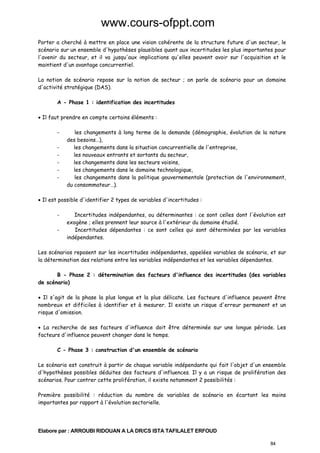 www.cours-ofppt.com
Porter a cherché à mettre en place une vision cohérente de la structure future d'un secteur, le
scénario sur un ensemble d'hypothèses plausibles quant aux incertitudes les plus importantes pour
l'avenir du secteur, et il va jusqu'aux implications qu'elles peuvent avoir sur l'acquisition et le
maintient d'un avantage concurrentiel.
La notion de scénario repose sur la notion de secteur ; on parle de scénario pour un domaine
d'activité stratégique (DAS).
A - Phase 1 : identification des incertitudes
• Il faut prendre en compte certains éléments :
-

les changements à long terme de la demande (démographie, évolution de la nature
des besoins…),
les changements dans la situation concurrentielle de l'entreprise,
les nouveaux entrants et sortants du secteur,
les changements dans les secteurs voisins,
les changements dans le domaine technologique,
les changements dans la politique gouvernementale (protection de l'environnement,
du consommateur…).

• Il est possible d'identifier 2 types de variables d'incertitudes :
-

Incertitudes indépendantes, ou déterminantes : ce sont celles dont l'évolution est
exogène ; elles prennent leur source à l'extérieur du domaine étudié.
Incertitudes dépendantes : ce sont celles qui sont déterminées par les variables
indépendantes.

Les scénarios reposent sur les incertitudes indépendantes, appelées variables de scénario, et sur
la détermination des relations entre les variables indépendantes et les variables dépendantes.
B - Phase 2 : détermination des facteurs d'influence des incertitudes (des variables
de scénario)
• Il s'agit de la phase la plus longue et la plus délicate. Les facteurs d'influence peuvent être
nombreux et difficiles à identifier et à mesurer. Il existe un risque d'erreur permanent et un
risque d'omission.
• La recherche de ses facteurs d'influence doit être déterminée sur une longue période. Les
facteurs d'influence peuvent changer dans le temps.
C - Phase 3 : construction d'un ensemble de scénario
Le scénario est construit à partir de chaque variable indépendante qui fait l'objet d'un ensemble
d'hypothèses possibles déduites des facteurs d'influences. Il y a un risque de prolifération des
scénarios. Pour contrer cette prolifération, il existe notamment 2 possibilités :
Première possibilité : réduction du nombre de variables de scénario en écartant les moins
importantes par rapport à l'évolution sectorielle.

Elabore par : ARROUBI RIDOUAN A LA DR/CS ISTA TAFILALET ERFOUD
84

 