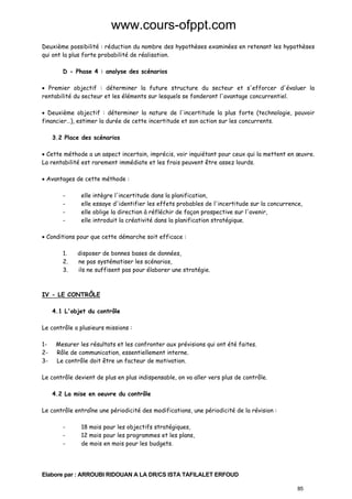www.cours-ofppt.com
Deuxième possibilité : réduction du nombre des hypothèses examinées en retenant les hypothèses
qui ont la plus forte probabilité de réalisation.
D - Phase 4 : analyse des scénarios
• Premier objectif : déterminer la future structure du secteur et s'efforcer d'évaluer la
rentabilité du secteur et les éléments sur lesquels se fonderont l'avantage concurrentiel.
• Deuxième objectif : déterminer la nature de l'incertitude la plus forte (technologie, pouvoir
financier…), estimer la durée de cette incertitude et son action sur les concurrents.
3.2 Place des scénarios
• Cette méthode a un aspect incertain, imprécis, voir inquiétant pour ceux qui la mettent en œuvre.
La rentabilité est rarement immédiate et les frais peuvent être assez lourds.
• Avantages de cette méthode :
-

elle intègre l'incertitude dans la planification,
elle essaye d'identifier les effets probables de l'incertitude sur la concurrence,
elle oblige la direction à réfléchir de façon prospective sur l'avenir,
elle introduit la créativité dans la planification stratégique.

• Conditions pour que cette démarche soit efficace :
1.
2.
3.

disposer de bonnes bases de données,
ne pas systématiser les scénarios,
ils ne suffisent pas pour élaborer une stratégie.

IV - LE CONTRÔLE
4.1 L'objet du contrôle
Le contrôle a plusieurs missions :
123-

Mesurer les résultats et les confronter aux prévisions qui ont été faites.
Rôle de communication, essentiellement interne.
Le contrôle doit être un facteur de motivation.

Le contrôle devient de plus en plus indispensable, on va aller vers plus de contrôle.
4.2 La mise en oeuvre du contrôle
Le contrôle entraîne une périodicité des modifications, une périodicité de la révision :
-

18 mois pour les objectifs stratégiques,
12 mois pour les programmes et les plans,
de mois en mois pour les budgets.

Elabore par : ARROUBI RIDOUAN A LA DR/CS ISTA TAFILALET ERFOUD
85

 